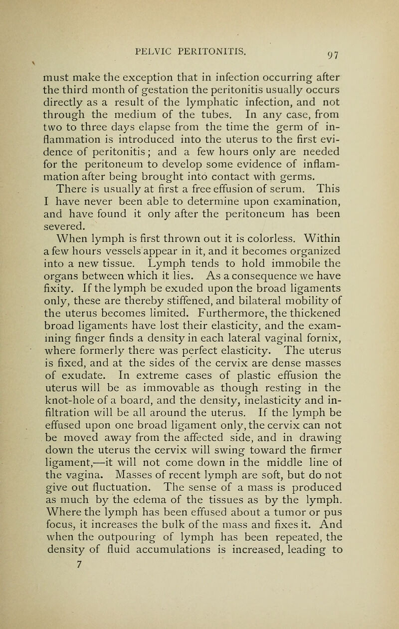 9 7 must make the exception that in infection occurring after the third month of gestation the peritonitis usually occurs directly as a result of the lymphatic infection, and not through the medium of the tubes. In any case, from two to three days elapse from the time the germ of in- flammation is introduced into the uterus to the first evi- dence of peritonitis; and a few hours only are needed for the peritoneum to develop some evidence of inflam- mation after being brought into contact with germs. There is usually at first a free effusion of serum. This I have never been able to determine upon examination, and have found it only after the peritoneum has been severed. When lymph is first thrown out it is colorless. Within a few hours vessels appear in it, and it becomes organized into a new tissue. Lymph tends to hold immobile the organs between which it lies. As a consequence we have fixity. If the lymph be exuded upon the broad ligaments only, these are thereby stiffened, and bilateral mobility of the uterus becomes limited. Furthermore, the thickened broad ligaments have lost their elasticity, and the exam- ming finger finds a density in each lateral vaginal fornix, where formerly there was perfect elasticity. The uterus is fixed, and at the sides of the cervix are dense masses of exudate. In extreme cases of plastic effusion the uterus will be as immovable as though resting in the knot-hole of a board, and the density, inelasticity and in- filtration will be all around the uterus. If the lymph be effused upon one broad ligament only, the cervix can not be moved away from the affected side, and in drawing down the uterus the cervix will swing toward the firmer ligament,—it will not come down in the middle line of the vagina. Masses of recent lymph are soft, but do not give out fluctuation. The sense of a mass is produced as much by the edema of the tissues as by the lymph. Where the lymph has been effused about a tumor or pus focus, it increases the bulk of the mass and fixes it. And when the outpouring of lymph has been repeated, the density of fluid accumulations is increased, leading to 7