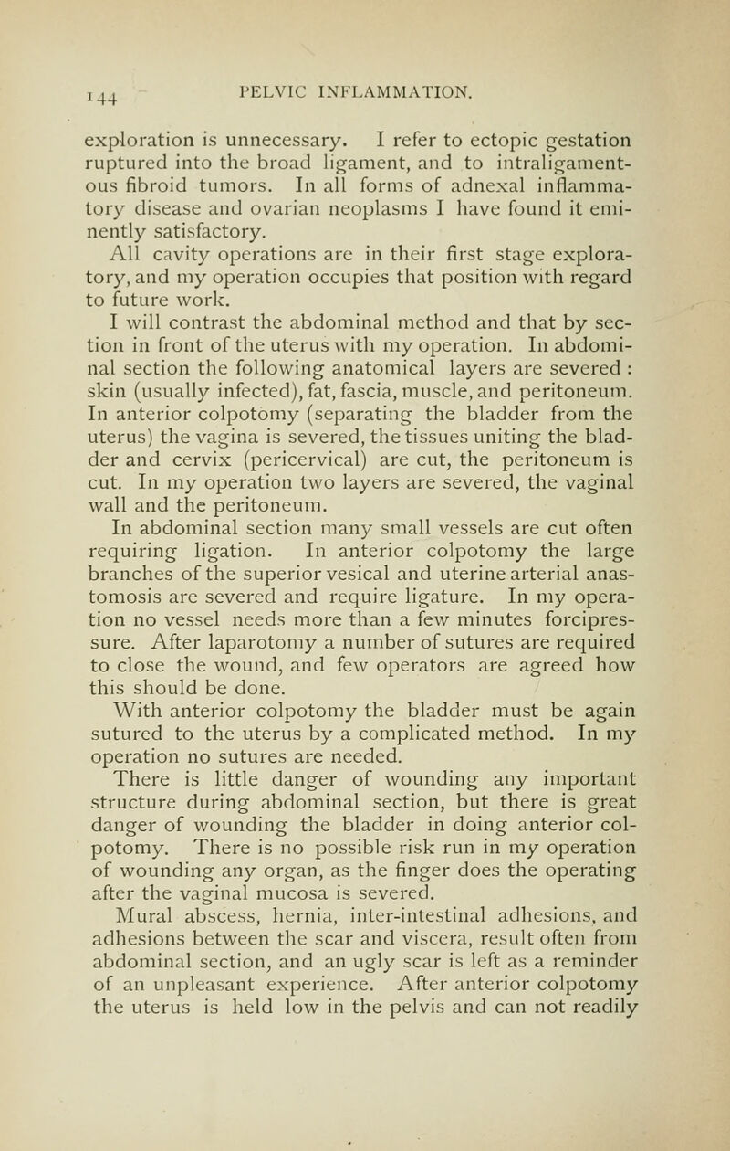 I 44 exploration is unnecessary. I refer to ectopic gestation ruptured into the broad ligament, and to intraligament- ous fibroid tumors. In all forms of adnexal inflamma- tory disease and ovarian neoplasms I have found it emi- nently satisfactory. All cavity operations are in their first stage explora- tory, and my operation occupies that position with regard to future work. I will contrast the abdominal method and that by sec- tion in front of the uterus with my operation. In abdomi- nal section the following anatomical layers are severed : skin (usually infected), fat, fascia, muscle, and peritoneum. In anterior colpotomy (separating the bladder from the uterus) the vagina is severed, the tissues uniting the blad- der and cervix (pericervical) are cut, the peritoneum is cut. In my operation two layers are severed, the vaginal wall and the peritoneum. In abdominal section many small vessels are cut often requiring ligation. In anterior colpotomy the large branches of the superior vesical and uterine arterial anas- tomosis are severed and require ligature. In my opera- tion no vessel needs more than a few minutes forcipres- sure. After laparotomy a number of sutures are required to close the wound, and few operators are agreed how this should be done. With anterior colpotomy the bladder must be again sutured to the uterus by a complicated method. In my operation no sutures are needed. There is little danger of wounding any important structure during abdominal section, but there is great danger of wounding the bladder in doing anterior col- potomy. There is no possible risk run in my operation of wounding any organ, as the finger does the operating after the vaginal mucosa is severed. Mural abscess, hernia, inter-intestinal adhesions, and adhesions between the scar and viscera, result often from abdominal section, and an ugly scar is left as a reminder of an unpleasant experience. After anterior colpotomy the uterus is held low in the pelvis and can not readily