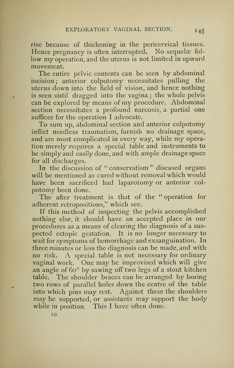 rise because of thickening in the pericervical tissues. Hence pregnancy is often interrupted. No sequelae fol- low my operation, and the uterus is not limited in upward movement. The entire pelvic contents can be seen by abdominal incision; anterior colpotomy necessitates pulling the uterus down into the field of vision, and hence nothing is seen until dragged into the vagina; the whole pelvis can be explored by means of rny procedure. Abdominal section necessitates a profound narcosis, a partial one suffices for the operation I advocate. To sum up, abdominal section and anterior colpotomy inflict needless traumatism, furnish no drainage space, and are most complicated in every way, while my opera- tion merely requires a special table and instruments to be simply and easily done, and with ample drainage space for all discharges. In the discussion of  conservatism  diseased organs will be mentioned as cured without removal which would have been sacrificed had laparotomy or anterior col- potomy been done. The after treatment is that of the  operation for adherent retropositions, which see. If this method of inspecting the pelvis accomplished nothing else, it should have an accepted place in our procedures as a means of clearing the diagnosis of a sus- pected ectopic gestation. It is no longer necessary to wait for symptoms of hemorrhage and exsanguination. In three minutes or less the diagnosis can be made, and with no risk. A special table is not necessary for ordinary vaginal work. One may be improvised which will give an angle of 60° by sawing off two legs of a stout kitchen table. The shoulder braces can be arranged by boring two rows of parallel holes down the centre of the table into which pins may rest. Against these the shoulders may be supported, or assistants m.ay support the body while in position. This I have often done.