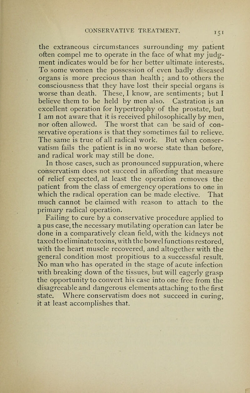 151 the extraneous circumstances surrounding my patient often compel me to operate in the face of what my judg- ment indicates would be for her better ultimate interests. To some women the possession of even badly diseased organs is more precious than health; and to others the consciousness that they have lost their special organs is worse than death. These, I know, are sentiments; but I believe them to be held by men also. Castration is an excellent operation for hypertrophy of the prostate, but I am not aware that it is received philosophically by men, nor often allowed. The worst that can be said of con- servative operations is that they sometimes fail to relieve. The same is true of all radical work. But when conser- vatism fails the patient is in no worse state than before, and radical work may still be done. In those cases, such as pronounced suppuration, where conservatism does not succeed in affording that measure of relief expected, at least the operation removes the patient from the class of emergency operations to one in which the radical operation can be made elective. That much cannot be claimed with reason to attach to the primary radical operation. Failing to cure by a conservative procedure applied to a pus case, the necessary mutilating operation can later be done in a comparatively clean field, with the kidneys not taxed to eliminate toxins, with the bowel functions restored, with the heart muscle recovered, and altogether with the general condition most propitious to a successful result. No man who has operated in the stage of acute infection with breaking down of the tissues, but will eagerly grasp the opportunity to convert his case into one free from the disagreeable and dangerous elements attaching to the first state. Where conservatism does not succeed in curing, it at least accomplishes that.