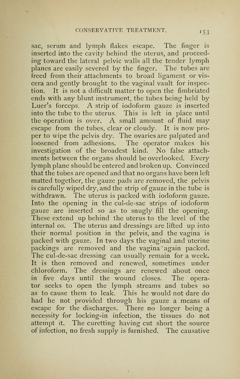sac, serum and lymph flakes escape. The finger is inserted into the cavity behind the uterus, and proceed- ing toward the lateral pelvic walls all the tender lymph planes are easily severed by the finger. The tubes are freed from their attachments to broad ligament or vis- cera and gently brought to the vaginal vault for inspec- tion. It is not a difficult matter to open the fimbriated ends with any blunt instrument, the tubes being held by Luer's forceps. A strip of iodoform gauze is inserted into the tube to the uterus. This is left in place until the operation is over. A small amount of fluid may escape from the tubes, clear or cloudy. It is now pro- per to wipe the pelvis dry. The ovaries are palpated and loosened from adhesions. The operator makes his investigation of the broadest kind. No false attach- ments between the organs should be overlooked. Every lymph plane should be entered and broken up. Convinced that the tubes are opened and that no organs have been left matted together, the gauze pads are removed, the pelvis is carefully wiped dry, and the strip of gauze in the tube is withdrawn. The uterus is packed with iodoform gauze. Into the opening in the cul-de-sac strips of iodoform gauze are inserted so as to snugly fill the opening. These extend up behind the uterus to the level of the internal os. The uterus and dressings are lifted up into their normal position in the pelvis, and the vagina is packed with gauze. In two days the vaginal and uterine packings are removed and the vagina again packed. The cul-de-sac dressing can usually remain for a week. It is then removed and renewed, sometimes under chloroform. The dressings are renewed about once in five days until the wound closes. The opera- tor seeks to open the lymph streams and tubes so as to cause them to leak. This he would not dare do had he not provided through his gauze a means of escape for the discharges. There no longer being a necessity for locking-in infection, the tissues do not attempt it. The curetting having cut short the source of infection, no fresh supply is furnished. The causative