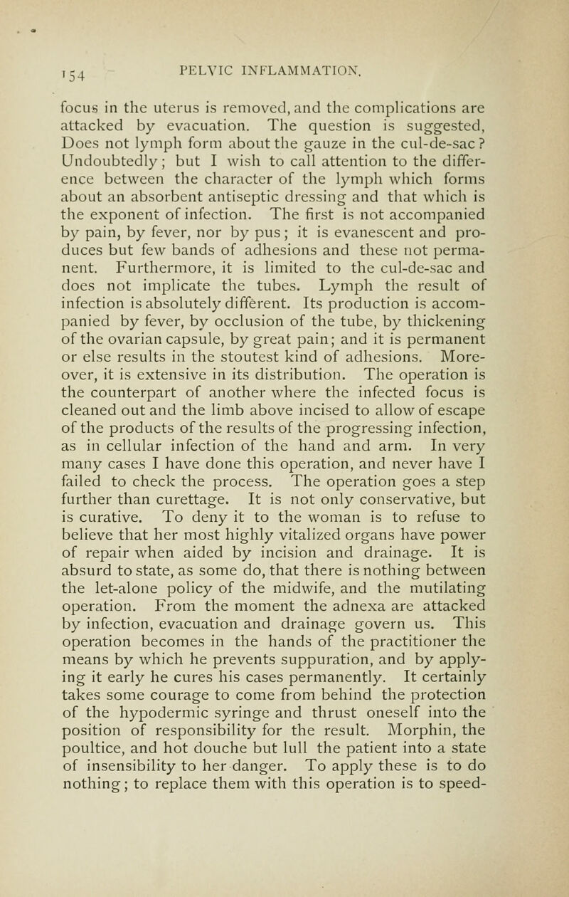 focus in the uterus is removed, and the comphcations are attacked by evacuation. The question is suggested, Does not lymph form about the gauze in the cul-de-sac ? Undoubtedly; but I wish to call attention to the differ- ence between the character of the lymph which forms about an absorbent antiseptic dressing and that which is the exponent of infection. The first is not accompanied by pain, by fever, nor by pus; it is evanescent and pro- duces but (qw bands of adhesions and these not perma- nent. Furthermore, it is limited to the cul-de-sac and does not implicate the tubes. Lymph the result of infection is absolutely different. Its production is accom- panied by fever, by occlusion of the tube, by thickening of the ovarian capsule, by great pain; and it is permanent or else results in the stoutest kind of adhesions. More- over, it is extensive in its distribution. The operation is the counterpart of another where the infected focus is cleaned out and the limb above incised to allow of escape of the products of the results of the progressing infection, as in cellular infection of the hand and arm. In very many cases I have done this operation, and never have I failed to check the process. The operation goes a step further than curettage. It is not only conservative, but is curative. To deny it to the woman is to refuse to believe that her most highly vitalized organs have power of repair when aided by incision and drainage. It is absurd to state, as some do, that there is nothing between the let-alone policy of the midwife, and the mutilating operation. From the moment the adnexa are attacked by infection, evacuation and drainage govern us. This operation becomes in the hands of the practitioner the means by which he prevents suppuration, and by apply- ing it early he cures his cases permanently. It certainly takes some courage to come from behind the protection of the hypodermic syringe and thrust oneself into the position of responsibility for the result. Morphin, the poultice, and hot douche but lull the patient into a state of insensibility to her danger. To apply these is to do nothing; to replace them with this operation is to speed-