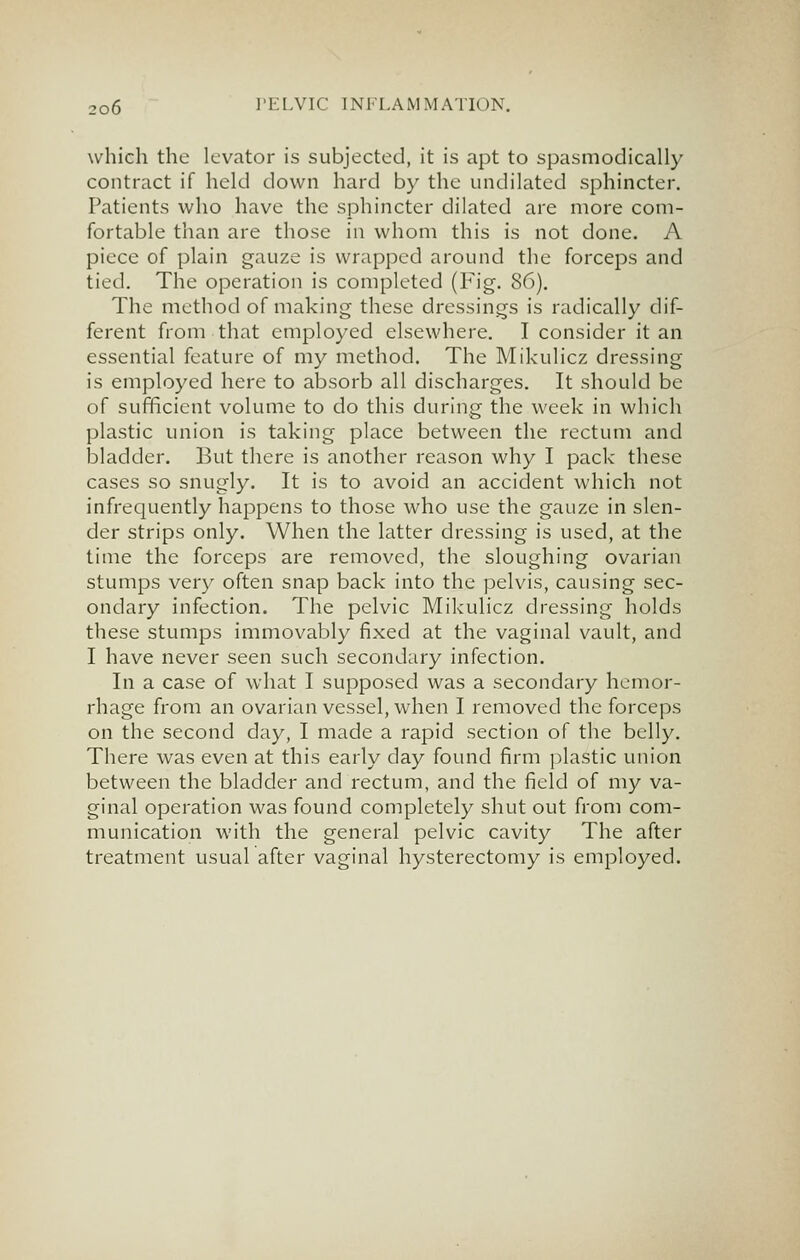 which the levator is subjected, it is apt to spasmodically contract if held down hard by the undilated sphincter. Patients who have the sphincter dilated are more com- fortable than are those in whom this is not done. A piece of plain gauze is wrapped around the forceps and tied. The operation is completed (Fig. 86). The method of making these dressings is radically dif- ferent from that employed elsewhere, I consider it an essential feature of my method. The Mikulicz dressing is employed here to absorb all discharges. It should be of sufficient volume to do this during the week in which plastic union is taking place between the rectum and bladder. But there is another reason why I pack these cases so snugly. It is to avoid an accident which not infrequently happens to those who use the gauze in slen- der strips only. When the latter dressing is used, at the time the forceps are removed, the sloughing ovarian stumps very often snap back into the pelvis, causing sec- ondary infection. The pelvic Mikulicz dressing holds these stumps immovably fixed at the vaginal vault, and I have never seen such secondary infection. In a case of what I supposed was a secondary hemor- rhage from an ovarian vessel, when I removed the forceps on the second day, I made a rapid section of the belly. There was even at this early day found firm plastic union between the bladder and rectum, and the field of my va- ginal operation was found completely shut out from com- munication with the general pelvic cavity The after treatment usual after vaginal hysterectomy is employed.