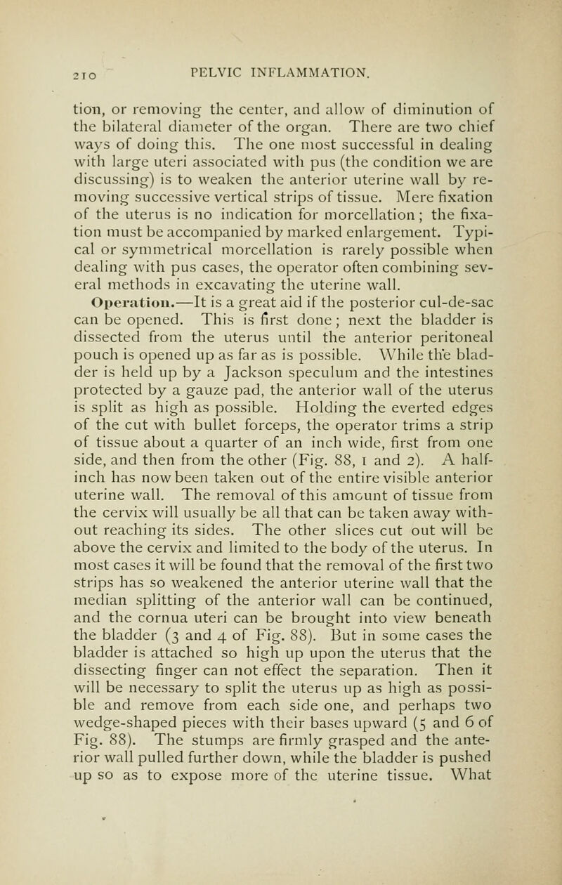 tion, or removing the center, and allow of diminution of the bilateral diameter of the organ. There are two chief ways of doing this. The one most successful in dealing with large uteri associated with pus (the condition we are discussing) is to weaken the anterior uterine wall by re- moving successive vertical strips of tissue. Mere fixation of the uterus is no indication for morcellation; the fixa- tion must be accompanied by marked enlargement. Typi- cal or symmetrical morcellation is rarely possible when dealing with pus cases, the operator often combining sev- eral methods in excavating the uterine wall. Operation.—It is a great aid if the posterior cul-de-sac can be opened. This is first done; next the bladder is dissected from the uterus until the anterior peritoneal pouch is opened up as far as is possible. While the blad- der is held up by a Jackson speculum and the intestines protected by a gauze pad, the anterior wall of the uterus is split as high as possible. Holding the everted edges of the cut with bullet forceps, the operator trims a strip of tissue about a quarter of an inch wide, first from one side, and then from the other (Fig. 88, i and 2). A half- inch has now been taken out of the entire visible anterior uterine wall. The removal of this amount of tissue from the cervix will usually be all that can be taken away with- out reaching its sides. The other slices cut out will be above the cervix and limited to the body of the uterus. In most cases it will be found that the removal of the first two strips has so weakened the anterior uterine wall that the median splitting of the anterior wall can be continued, and the cornua uteri can be brought into view beneath the bladder (3 and 4 of Fig. 88). But in some cases the bladder is attached so high up upon the uterus that the dissecting finger can not effect the separation. Then it will be necessary to split the uterus up as high as possi- ble and remove from each side one, and perhaps two wedge-shaped pieces with their bases upward (5 and 6 of Fig. 88). The stumps are firmly grasped and the ante- rior wall pulled further down, while the bladder is pushed up so as to expose more of the uterine tissue. What