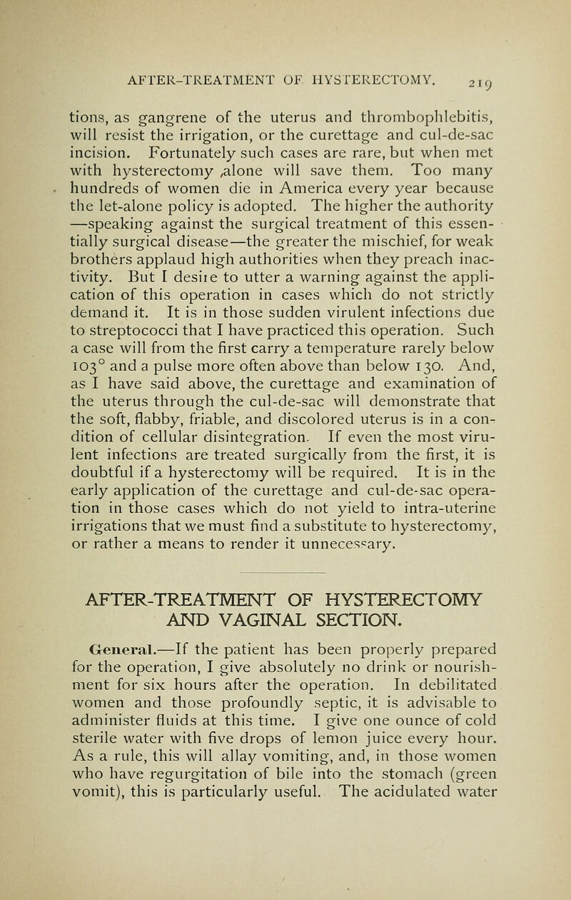 219 tions, as gangrene of the uterus and thrombophlebitis, will resist the irrigation, or the curettage and cul-de-sac incision. Fortunately such cases are rare, but when met with hysterectomy ,alone will save them. Too many hundreds of women die in America every year because the let-alone policy is adopted. The higher the authority —speaking against the surgical treatment of this essen- tially surgical disease—the greater the mischief, for weak brothers applaud high authorities when they preach inac- tivity. But I desiie to utter a warning against the appli- cation of this operation in cases which do not strictly demand it. It is in those sudden virulent infections due to streptococci that I have practiced this operation. Such a case will from the first carry a temperature rarely below 103° and a pulse more often above than below 130. And, as I have said above, the curettage and examination of the uterus through the cul-de-sac will demonstrate that the soft, flabby, friable, and discolored uterus is in a con^ dition of cellular disintegration. If even the most viru- lent infections are treated surgically from the first, it is doubtful if a hysterectomy will be required. It is in the early application of the curettage and cul-de-sac opera- tion in those cases which do not yield to intra-uterine irrigations that we must find a substitute to hysterectomy, or rather a means to render it unnecessary. AFTER-TREATMENT OF HYSTERECTOMY AND VAGINAL SECTION, General.—If the patient has been properly prepared for the operation, I give absolutely no drink or nourish- ment for six hours after the operation. In debilitated women and those profoundly septic, it is advisable to administer fluids at this time. I give one ounce of cold sterile water with five drops of lemon juice every hour. As a rule, this will allay vomiting, and, in those women who have regurgitation of bile into the stomach (green vomit), this is particularly useful. The acidulated water