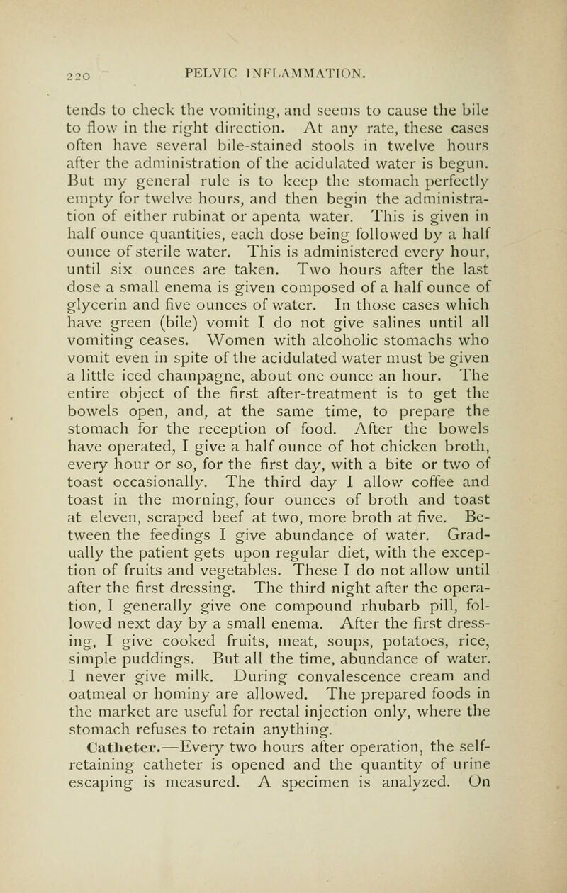 tends to check the vomiting, and seems to cause the bile to flow in the right direction. At any rate, these cases often have several bile-stained stools in twelve hours after the administration of the acidulated water is begun. But my general rule is to keep the stomach perfectly empty for twelve hours, and then begin the administra- tion of either rubinat or apenta water. This is given in half ounce quantities, each dose being followed by a half ounce of sterile water. This is administered every hour, until six ounces are taken. Two hours after the last dose a small enema is given composed of a half ounce of glycerin and five ounces of water. In those cases which have green (bile) vomit I do not give salines until all vomiting ceases. Women with alcoholic stomachs who vomit even in spite of the acidulated water must be given a little iced champagne, about one ounce an hour. The entire object of the first after-treatment is to get the bowels open, and, at the same time, to prepare the stomach for the reception of food. After the bowels have operated, I give a half ounce of hot chicken broth, every hour or so, for the first day, with a bite or two of toast occasionally. The third day I allow coffee and toast in the morning, four ounces of broth and toast at eleven, scraped beef at two, more broth at five. Be- tween the feedings I give abundance of water. Grad- ually the patient gets upon regular diet, with the excep- tion of fruits and vegetables. These I do not allow until after the first dressing. The third night after the opera- tion, 1 generally give one compound rhubarb pill, fol- lowed next day by a small enema. After the first dress- ing, I give cooked fruits, meat, soups, potatoes, rice, simple puddings. But all the time, abundance of water. I never give milk. During convalescence cream and oatmeal or hominy are allowed. The prepared foods in the market are useful for rectal injection only, where the stomach refuses to retain anything. Catlietor.—Every two hours after operation, the self- retaining catheter is opened and the quantity of urine escaping is measured. A specimen is analyzed. On