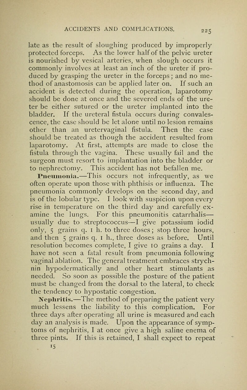 late as the result of sloughing produced by improperly protected forceps. As the lower half of the pelvic ureter is nourished by vesical arteries, when slough occurs it commonly involves at least an inch of the ureter if pro- duced by grasping the ureter in the forceps; and no me- thod of anastomosis can be applied later on. If such an accident is detected during the operation, laparotomy should be done at once and the severed ends of the ure- ter be either sutured or the ureter implanted into the bladder. If the ureteral fistula occurs during convales- cence, the case should be let alone until no lesion remains other than an uretervaginal fistula. Then the case should be treated as though the accident resulted from laparotomy. At first, attempts are made to close the fistula through the vagina. These usually fail and the surgeon must resort to implantation into the bladder or to nephrectomy. This accident has not befallen me. Pneumonia.—This occurs not infrequently, as we often operate upon those with phthisis or influenza. The pneumonia commonly develops on the second day, and is of the lobular type. I look with suspicion upon every rise in temperature on the third day and carefully ex- amine the lungs. For this pneumonitis catarrhalis— usually due to streptococcus—I give potassium iodid only, 5 grains q. i h. to three doses; stop three hours, and then 5 grains q. i h., three doses as before. Until resolution becomes complete, I give 10 grains a day. I have not seen a fatal result from pneumonia following vaginal ablation. The general treatment embraces strych- nin hypodermatically and other heart stimulants as needed. So soon as possible the posture of the patient must be changed from the dorsal to the lateral, to check the tendency to hypostatic congestion. Nephritis.—The method of preparing the patient very much lessens the liability to this complication. For three days after operating all urine is measured and each day an analysis is made. Upon the appearance of symp- toms of nephritis, I at once give a high saline enema of three pints. If this is retained, I shall expect to repeat 15