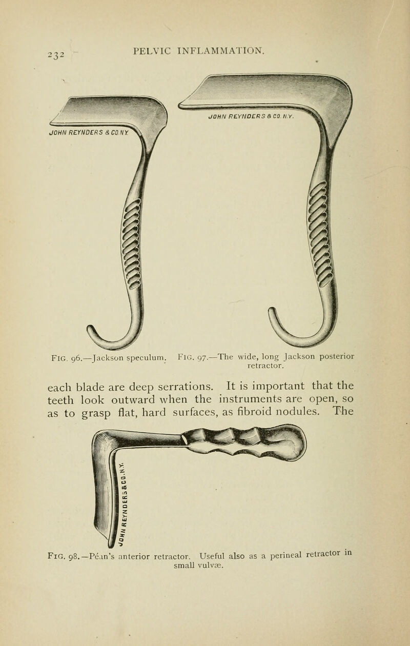 Fig. 96.—Jackson speculum. FlG. 97.—The wide, long Jackson posterior retractor. each blade are deep serrations. It is important that the teeth look outward when the instruments are open, so as to grasp flat, hard surfaces, as fibroid nodules. The Fig. -Pc.in's anterior retractor. Useful also as a perineal retractor in small vulvee.