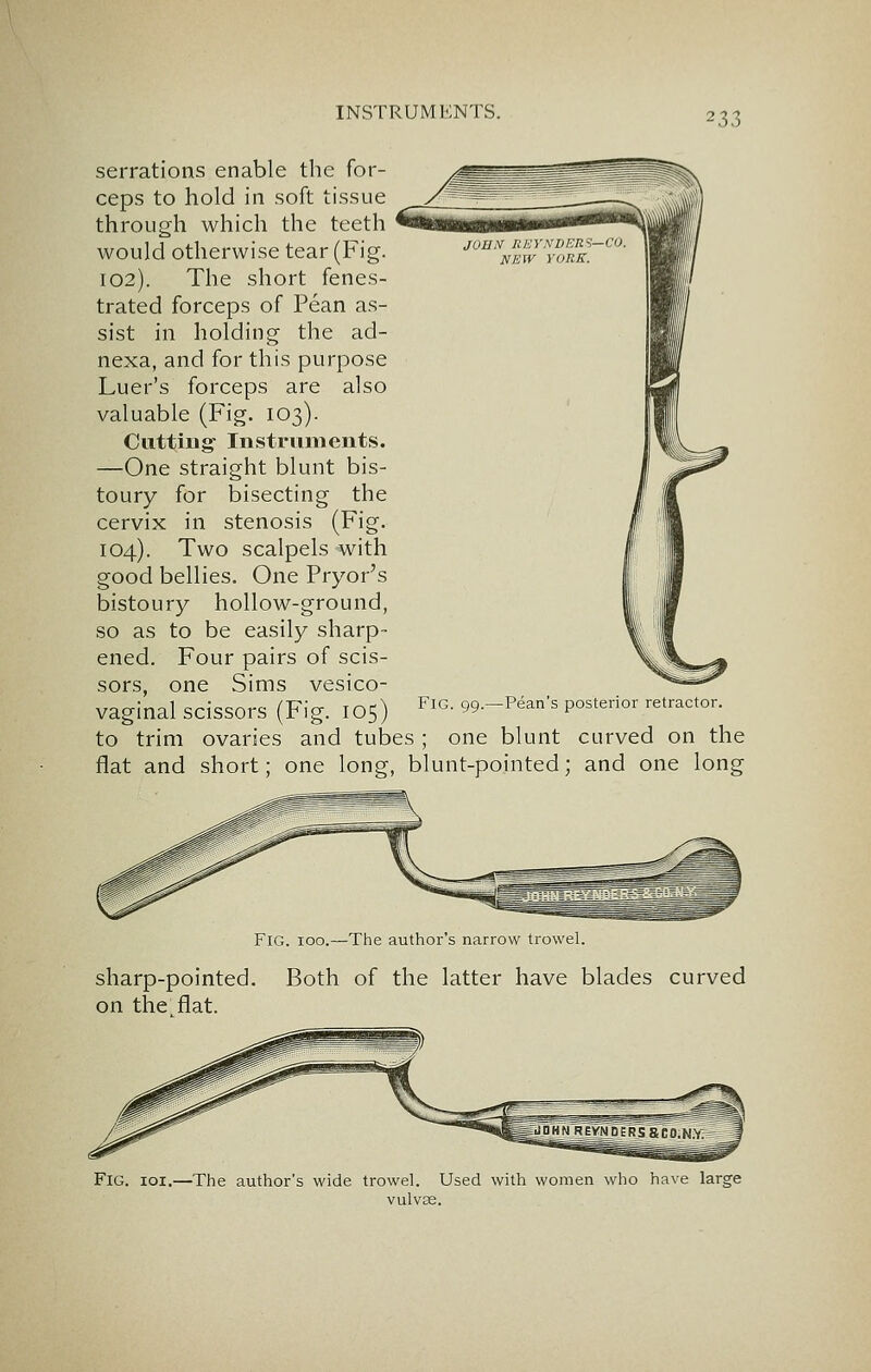 serrations enable the for- ceps to hold in soft tissue through which the teeth would otherwise tear (Fig. 102). The short fenes- trated forceps of Pean as- sist in holding the ad- nexa, and for this purpose Luer's forceps are also valuable (Fig. 103). Cutting Instruments. —One straight blunt bis- toury for bisecting the cervix in stenosis (Fig. 104). Two scalpels with good bellies. One Pryor's bistoury hollow-ground, so as to be easily sharp- ened. Four pairs of scis- sors, one Sims vesico- vaginal scissors (Fig. 105) to trim ovaries and tubes ; one blunt curved on the flat and short; one long, blunt-pointed; and one long Fig. 99.—Pean's posterior retractor. Fig. 100.—The author's narrow trowel. sharp-pointed. Both of the latter have blades curved on the. flat. Fig. ioi.—The author's wide trowel. Used with women who have large vulvae.