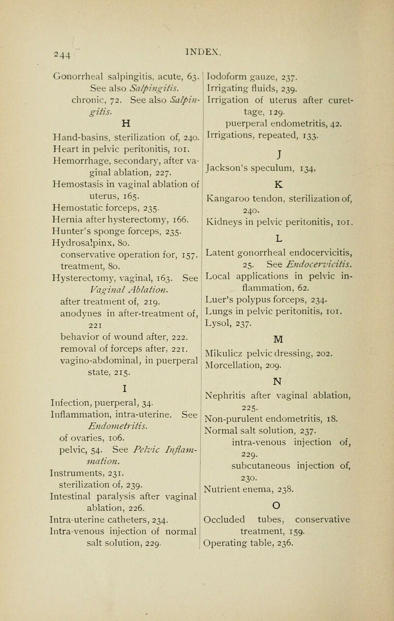 !44 Gonorrheal salpingitis, acute, 63. See also Scj/J>i>/,i;;i/is. chronic, 72. See also Salpin- gifts. H Hand-basins, sterilization of, 240. Heart in pelvic peritonitis, loi. Hemorrhage, secondary, after va- ginal ablation, 227. Hemostasis in vaginal ablation of uterus, 165. Hemostatic forceps, 235. Hernia after hysterectomj', 166. Hunter's sponge forceps, 235. Hydrosalpinx, 80. conservative operation for, 157. treatment. So. Hysterectomy, vaginal, 163. See Vaginal Ablation. after treatment of, 219. anodynes in after-treatment of, 221 behavior of wound after, 222. removal of forceps after, 221. vagi no-abdominal, in puerperal state, 215. I Infection, puerperal, 34. Inflammation, intra-uterine. See Endonietritis. of ovaries, 106. pelvic, 54. See Pelvic I)ifla>n- mation. Instruments, 231. sterilization of, 239. Intestinal paralysis after vaginal ablation, 226. Intra-uterine catheters, 234. Intra-venous injection of normal salt solution, 229. Iodoform gauze, 237. Irrigating fluids, 239. Irrigation of uterus after curet- tage, 129. puerperal endometritis, 42. Irrigations, repeated, 133. J Jackson's speculum, 134, i ^ Kangaroo tendon, sterilization of, 240. Kidneys in pelvic peritonitis, loi. L Latent gonorrheal endocervicitis, 25. See Endocervicitis. Local applications in pelvic in- flammation, 62. Luer's polypus forceps, 234. Lungs in pelvic peritonitis, loi. Lysol, 237. M Mikulicz pelvic dressing, 202. Morcellation, 209. N Nephritis after vaginal ablation, 225. Non-purulent endometritis, 18. Normal salt solution, 237. intra-venous injection of, 229. subcutaneous injection of, 230. Nutrient enema, 23S. O Occluded tubes, conservative treatment, 159. Operating table, 236.