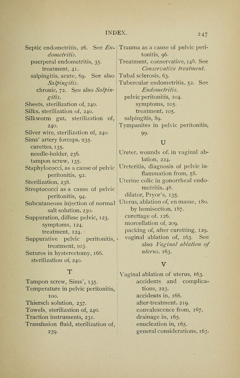 Septic endometritis, 26. See E11- doinetritis. puerperal endometritis, 35. treatment, 41. salpingitis, acute, 69. See also Salpingitis. chronic, 72. See also Salpin- gitis. Sheets, sterilization of, 240. Silks, sterilization of, 240. Silkworm gut, sterilization of, 240. Silver wire, sterilization of, 240. Sims' artery forceps, -235. curettes, 135. needle-holder, 236. tampon screw, 135. Staphylococci, as a cause of pelvic peritonitis, 92. Sterilization, 238. Streptococci as a cause of pelvic peritonitis, 94. Subcutaneous injection of normal salt solution, 230. Suppuration, dififuse pelvic, 123. symptoms, 124. treatment, 124. Suppurative pelvic peritonitis, treatment, 103. Sutures in hysterectomy, 166. sterilization of, 240. T Tampon screw, Sims', 135. Temperature in pelvic peritonitis, 100. Thiersch solution, 237. Towels, sterilization of, 240. Traction instruments, 231. Transfusion fluid, sterilization of, 239- Trauma as a cause of pelvic peri- tonitis, 96. Treatment, conservative, 146. See Conservative Ireatinenl. Tubal sclerosis, 63. Tubercular endometritis, 52. See Endometritis. pelvic peritonitis, 104. symptoms, 105. treatment, 105. salpingitis, 89. Tympanites in pelvic peritonitis, 99- U Ureter, wounds of, in vaginal ab- lation, 224. Ureteritis, diagnosis of pelvic in- flammation from, 58. Uterine colic in gonorrheal endo- metritis, 48. dilator, Pryor's, 135. Uterus, ablation of, en masse, 180. by hemisection, 187. curettage of, 126. morcellation of, 209. packing of, after curetting, 129. vaginal ablation of, 163. See also Vaginal ablation of icterus, 163. Vaginal ablation of uterus, 163. accidents and complica- tions, 223. accidents in, 166. after-treatment, 219. convalescence from, 167. drainage in, 165. enucleation in, 165. general considerations, 163.