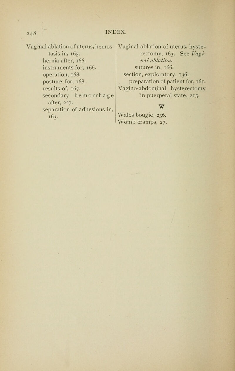 Vaginal ablation of uterus, hemos- tasis in, 165. hernia after, 166. instruments for, 166. operation, 168. posture for, 168. results of, 167. secondary ii e m o r r h a g e after, 227. separation of adhesions in. Vaginal ablation of uterus, hyste- rectomy, 163. See Fi/^z- 7tal ablation. sutures in, 166. section, exploratory, 136. preparation of patient for, 161. Vagino-abdominal hysterectomy in puerperal state, 215. Wales bougie, 236. Womb cramps, 27.