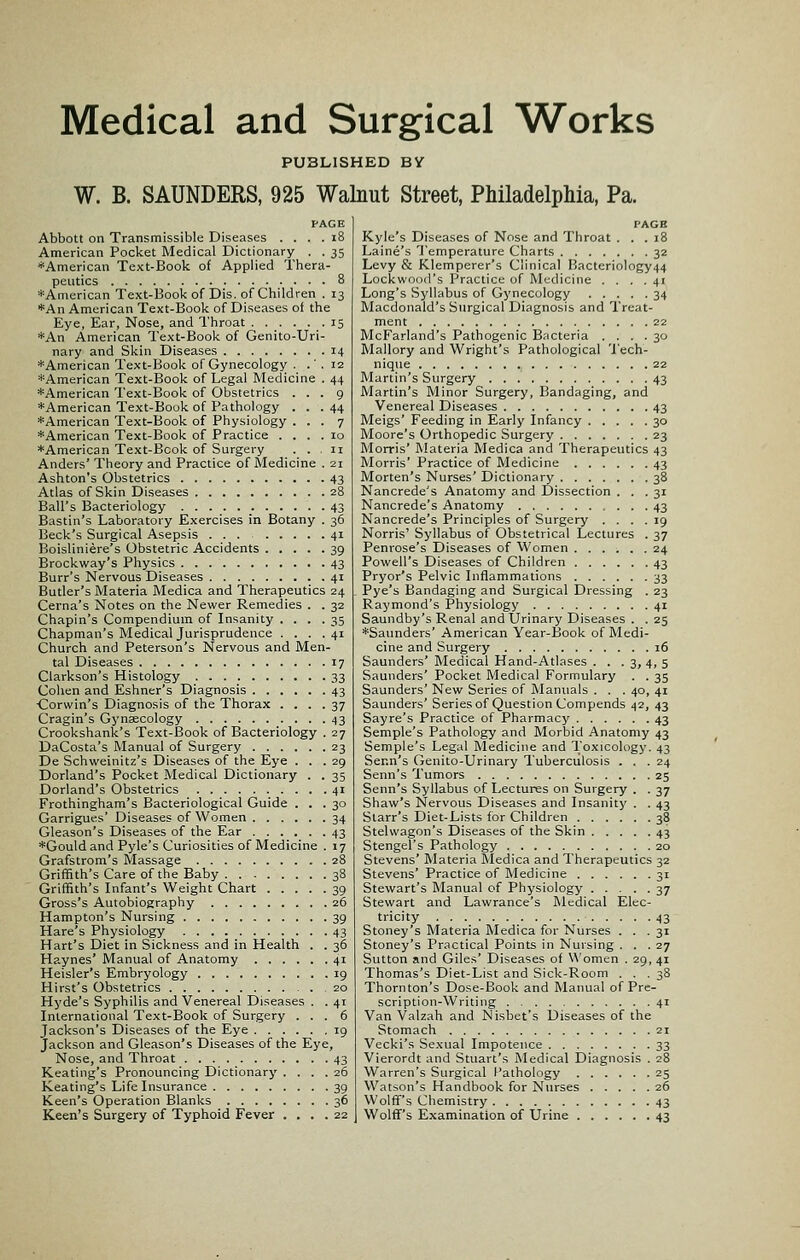 Medical and Surgical Works PUBLISHED BY W. B. SAUNDERS, 925 Walnut Street, Philadelphia, Pa. Abbott on Transmissible Diseases . . . . i8 American Pocket Medical Dictionary . . 35 ♦American Text-Book of Applied Thera- peutics 8 *American Text-Book of Dis. of Children . 13 *An American Text-Book of Diseases of the Eye, Ear, Nose, and Throat 15 *An American Text-Book of Genito-Uri- nary and Skin Diseases 14 *American Text-Book of Gynecology . .' . 12 *American Text-Book of Legal Medicine . 44 ♦American Text-Book of Obstetrics ... 9 ♦American Text-Book of Pathology . . . 44 ♦American Text-Book of Physiology ... 7 ♦American Text-Book of Practice .... 10 ♦American Text-Book of Surgery ... 11 Anders' Theory and Practice of Medicine . 21 Ashton's Obstetrics 43 Atlas of Skin Diseases 28 Ball's Bacteriology 43 Bastin's Laboratory Exercises in Botany . 36 Beck's Surgical Asepsis 41 Boisliniere's Obstetric Accidents 39 Brockway's Physics 43 Burr's Nervous Diseases 41 Butler's Materia Medica and Therapeutics 24 Cerna's Notes on the Newer Remedies . . 32 Chapin's Compendium of Insanity .... 35 Chapman's Medical Jurisprudence .... 41 Church and Peterson's Nervous and Men- tal Diseases 17 Clarkson's Histology 33 Cohen and Eshner's Diagnosis 43 •Corwin's Diagnosis of the Thorax .... 37 Cragin's Gynaecology 43 Crookshank's Text-Book of Bacteriology . 27 DaCosta's Manual of Surgery 23 De Schweinitz's Diseases of the Eye ... 29 Dorland's Pocket Medical Dictionary . . 35 Dorland's Obstetrics 41 Frothingham's Bacteriological Guide ... 30 Garrigues' Diseases of Women 34 Gleason's Diseases of the Ear 43 ♦Gould and Pyle's Curiosities of Medicine . 17 Grafstrom's Massage 28 Griffith's Care of the Baby 38 Griffith's Infant's Weight Chart 39 Gross's Autobiography 26 Hampton's Nursing 39 Hare's Physiology 43 Hart's Diet in Sickness and in Health . . 36 Haynes' Manual of Anatomy 41 Heisler's Embryology 19 Hirst's Obstetrics 20 Hyde's Syphilis and Venereal Diseases . . 41 International Text-Book of Surgery ... 6 Jackson's Diseases of the Eye 19 Jackson and Gleason's Diseases of the Eye, Nose, and Throat 43 Keating's Pronouncing Dictionary .... 26 Keating's Life Insurance 39 Keen's Operation Blanks 36 Keen's Surgery of Typhoid Fever .... 22 PAGB Kyle's Diseases of Nose and Throat ... 18 Laine's Temperature Charts 32 Levy & Klemperer's Clinical Racteriology44 Lockwood's Practice of Medicine .... 41 Long's Syllabus of Gynecology 34 Macdonald's Surgical Diagnosis and Treat- ment 22 McFarland's Pathogenic Bncteria .... 30 Mallory and Wright's Pathological Tech- nique 22 Martin's Surgery 43 Martin's Minor Surgery, Bandaging, and Venereal Diseases 43 Meigs' Feeding in Early Infancy 30 Moore's Orthopedic Surgery 23 Morris' Materia Medica and Therapeutics 43 Morris' Practice of Medicine 43 Morten's Nurses' Dictionary 38 Nancrede's Anatomy and Dissection ... 31 Nancrede's Anatomy 43 Nancrede's Principles of Surgery .... 19 Norris' Syllabus of Obstetrical Lectures . 37 Penrose's Diseases of Women 24 Powell's Diseases of Children 43 Pryor's Pelvic Inflammations 33 Pye's Bandaging and Surgical Dressing . 23 Raymond's Physiology 41 Saundby's Renal and Urinary Diseases . . 25 ♦Saunders' American Year-Book of Medi- cine and Surgery 16 Saunders' Medical Hand-Atlases . . . 3, 4, 5 Saunders' Pocket Medical Formulary . . 35 Saunders' New Series of Manuals . . . 40, 41 Saunders' Series of Question Compends 42, 43 Sayre's Practice of Pharmacy 43 Semple's Pathology and Morbid Anatomy 43 Semple's Legal Medicine and Toxicology. 43 Senn's Genito-Urinary Tuberculosis ... 24 Senn's Tumors 25 Senn's Syllabus of Lectures on Surgery . . 37 Shaw's Nervous Diseases and Insanity . . 43 Starr's Diet-Lists for Children 38 Stelwagon's Diseases of the Skin 43 Stengel's Pathology 20 Stevens' Materia Medica and Therapeutics 32 Stevens' Practice of Medicine 31 Stewart's Blanual of Physiology 37 Stewart and Lawrance's Medical Elec- tricity 43 Stoney's Materia Medica for Nurses ... 31 Stoney's Practical Points in Nursing ... 27 Sutton and Giles' Diseases of Women . 29, 41 Thomas's Diet-List and Sick-Room ... 38 Thornton's Dose-Book and Manual of Pre- scription-Writing 41 Van Valzah and Nisbet's Diseases of the Stomach 21 Vecki's Sexual Impotence 33 Vierordt and Stuart's i\Iedical Diagnosis . 28 Warren's Surgical Pathology 25 Watson's Handbook for Nurses 26 Wolff's Chemistry 43 Wolff's Examination of Urine 43