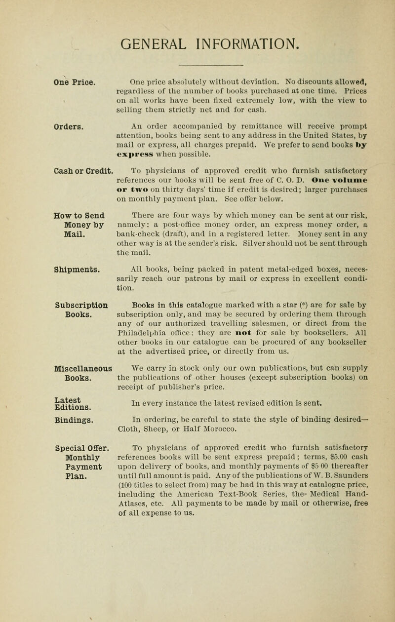 One Price. One price ab.solutcly without deviation. No discounts allowed, regardless of the number of books ])urchased at one time. Prices on all works have been lixed extremely low, with the view to selling them strictly net and for cash. Orders. An ordei* accompanied by remittance will receive prompt attention, books being sent to any address in the United States, by mail or express, all charges prepaid. We prefer to send books by express when possible. Cash or Credit. To physicians of approved credit who furnish satisfactory references our books will be sent free of C. O. D. One volume or two on thirty days' time if credit is desired; larger purchases on monthly payment plan. See offer below. How to Send There are ff)ur ways by which money can be sent at our risk, Money toy namely: a post-office money order, an express money order, a Mail. bank-check (draft), and in a registered letter. Money sent in any other way is at the sender's risk. Silver should not be sent through the mail. SMpments. Subscription Books. All books, being packed in patent metal-edged boxes, neces- sarily reach our patrons by mail or express in excellent condi- tion. Books in this catalogue marked with a star (*) are for sale by subscription only, and may be secured by ordering them through any of our authorized travelling salesmen, or direct from the Philadelphia office: they are not for sale by booksellers. All other books in our catalogue can be procured of any bookseller at the advertised price, or directly from us. Miscellaneous We carry in stock only our own publications, but can supply Books. the publications of other houses (except subscription books) on receipt of publisher's price. Latest Editions. Bindings. In every instance the latest revised edition is sent. In ordering, be careful to state the style of binding desired- Cloth, Sheep, or Half Morocco. Special Offer. To physicians of approved credit who furnish satisfactory Monthly references books will be sent express prepaid; terms, $5.00 cash Payment upon delivery of books, and monthly payments of 9b 00 thereafter Plan. until full amount is paid. Any of the publications of W. B. Saunders (100 titles to select from) may be had in this way at catalogue price, including the American Text-Book Series, the Medical Hand- Atlases, etc. All payments to be made by mail or otherwise, free of all expense to us.