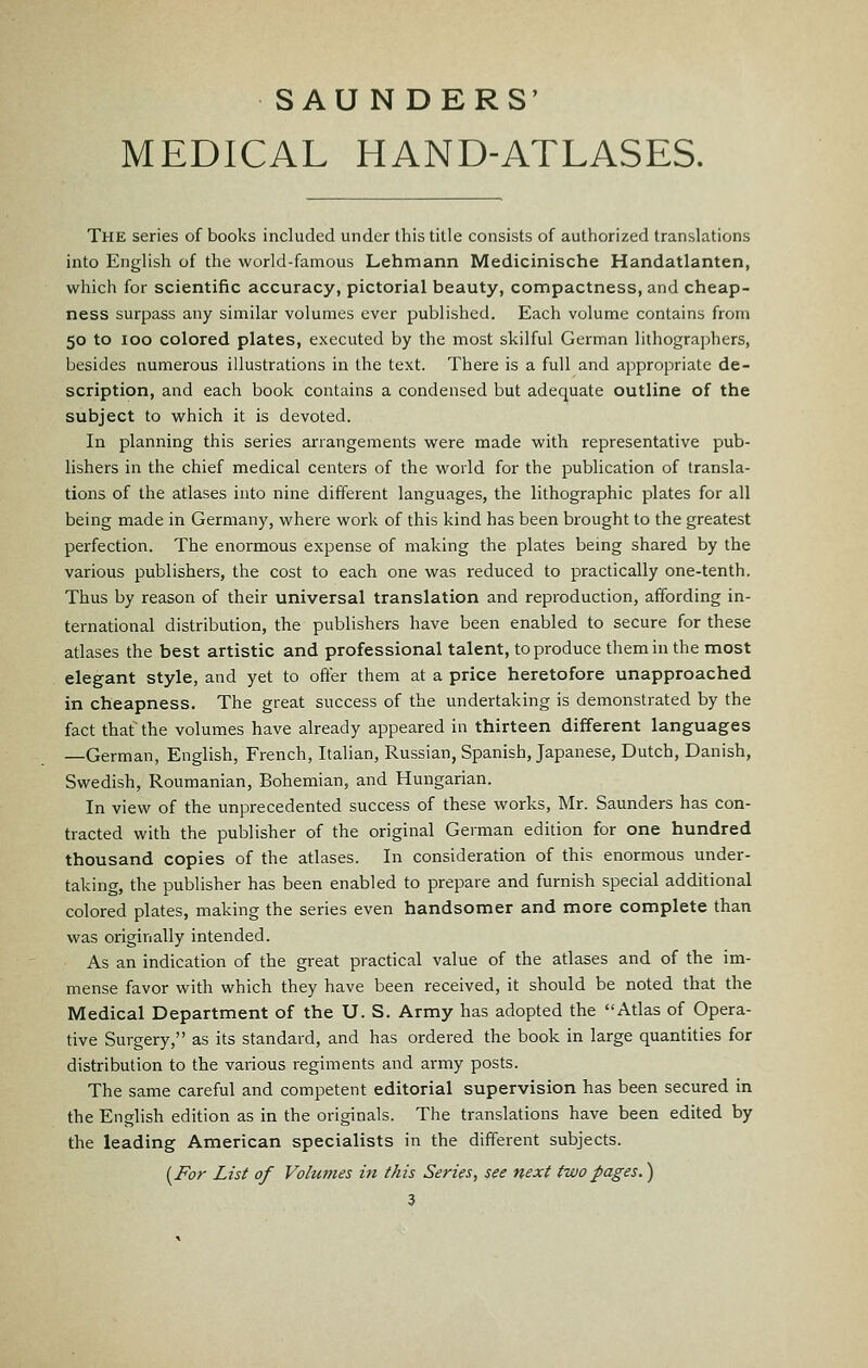 SAUNDERS' MEDICAL HAND-ATLASES. The series of books included under this title consists of authorized translations into English of the world-famous Lehmann Medicinische Handatlanten, which for scientific accuracy, pictorial beauty, compactness, and cheap- ness surpass any similar volumes ever published. Each volume contains from 50 to 100 colored plates, executed by the most skilful German lithographers, besides numerous illustrations in the text. There is a full and appropriate de- scription, and each book contains a condensed but adequate outline of the subject to which it is devoted. In planning this series arrangements were made with representative pub- lishers in the chief medical centers of the world for the publication of transla- tions of the atlases into nine different languages, the lithographic plates for all being made in Germany, where work of this kind has been brought to the greatest perfection. The enormous expense of making the plates bemg shared by the various publishers, the cost to each one was reduced to practically one-tenth. Thus by reason of their universal translation and reproduction, affording in- ternational distribution, the publishers have been enabled to secure for these atlases the best artistic and professional talent, to produce them in the most elegant style, and yet to offer them at a price heretofore unapproached in cheapness. The great success of the undertaking is demonstrated by the fact that the volumes have already appeared in thirteen different languages —German, English, French, Italian, Russian, Spanish, Japanese, Dutch, Danish, Swedish, Roumanian, Bohemian, and Hungarian. In view of the unprecedented success of these works, Mr. Saunders has con- tracted with the publisher of the original German edition for one hundred thousand copies of the atlases. In consideration of this enormous under- taking, the publisher has been enabled to prepare and furnish special additional colored plates, making the series even handsomer and more complete than was originally intended. As an indication of the great practical value of the atlases and of the im- mense favor with which they have been received, it should be noted that the Medical Department of the U. S. Army has adopted the Atlas of Opera- tive Surgery, as its standard, and has ordered the book in large quantities for distribution to the various regiments and army posts. The same careful and competent editorial supervision has been secured in the English edition as in the originals. The translations have been edited by the leading American specialists in the different subjects. {^For List of Volumes in this Series, see next two pages.)