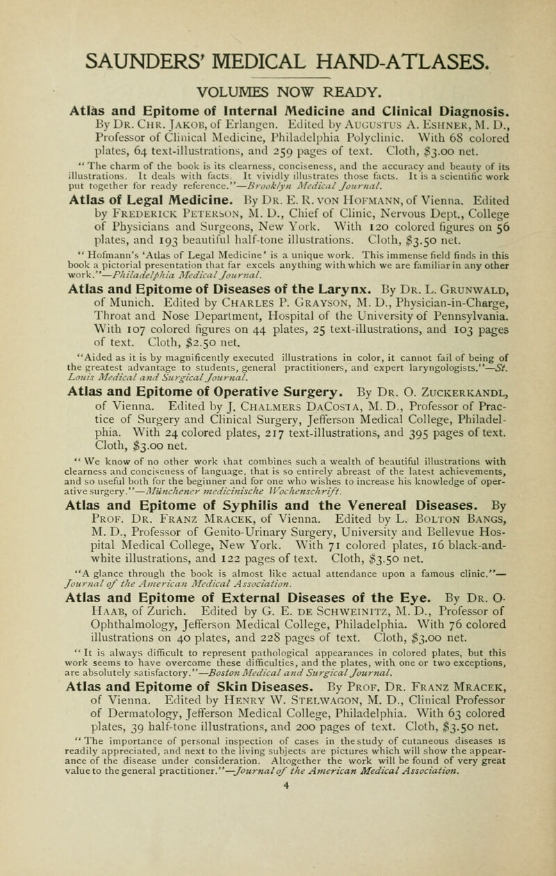 VOLUMES NOW READY. Atl^ and Epitome of Internal Medicine and Clinical Diagnosis. By Dr. Chk. Jakob, uf Erlangcn. Edited by Aui;us rus A. Esunek, M. D., Professor of Clinical Medicine, Philadelphia Polyclinic. With 68 colored plates, 64 text-illustrations, and 259 pages of text. Cloth, $3.00 net.  The charm of the book is its clearness, conciseness, and the accuracy and beauty of its illustrations. It deals with facts. It vividly diustrates those facts. It is a scientific work put together for ready reference.—Brooklyn Mcdkiil Journiil. Atlas of Legal Medicine. By Dr. E. R. von Hokmann, of Vienna. Edited by Fredkrick rETEKsoN, M. D., Chief of Clinic, Nervous Dept., College of Physicians and Singeons, New York. With 120 colored figures on 56 plates, and 193 beautiful half-tone illustrations. Cloth, $3.50 net.  Hofmann's 'Atlas of Legal Metiicine' is a unique work. This immense field finds in this book a pictorial presentation that far e.xcels anything with which we are familiar in any other work.—Fit ila delf-lt ia Mtdica IJ on rria I. Atlas and Epitome of Diseases of the Larynx. By Dr. L. Grunwald, of Munich. Edited by Charles P. Grayson, M. D., Phy.sician-in-Charge, Throat and Nose Department, Hospital of the University of Pennsylvania. With 107 colored figures on 44 plates, 25 text-illustrations, and 103 pages of text. Cloth, $2.50 net. Aided as it is by magnificently executed illustrations in color, it cannot fail of being of the greatest advantage to students, general practitioners, and expert laryngologists.—St. Louis jilfdiciil iDui Suri^ical Jonrna/. Atlas and Epitome of Operative Surgery. By Dr. O. Zuckerkandl, of Vienna. Edited by J. Chalmers DaCosta, M. D., Professor of Prac- tice of Surgery and Clinical Surgery, Jefferson Medical College, Philadel- phia. With 24 colored plates, 217 text-illustrations, and 395 pages of text. Cloth, S3.00 net.  We know of no other work vhat combines such a wealth of beautiful illustrations with clearness and conciseness of language, that is so entirely abreast of the latest achievements, and so useful both for the beginner and for one who wishes to increase his knowledge of oper- ative surgery.—Munchcncr mcdicinische Woclicnschrift. Atlas and Epitome of Syphilis and the Venereal Diseases. By Proe. Dr. Franz Mracek, of Vienna. Edited by L. Bolton Bangs, M. D., Professor of Genito-Urinary Surgery, University and Bellevue Hos- pital Medical College, New York. With 71 colored plates, 16 black-and- white illustrations, and 122 pages of text. Cloth, $3.50 net. A glance through the book is almost like actual attendance upon a famous clinic.— Jourmil 0/ the American Medical Association. Atlas and Epitome of External Diseases of the Eye. By Dr. O Haab, of Zurich. Edited by G. E. DE ScHWEiNrrz, M. D., Professor of Ophthalmology, Jefferson Medical College, Philadelphia. With 76 colored illustrations on 40 plates, and 228 pages of text. Cloth, $3.00 net.  It is always difficult to represent pathological appearances in colored plates, but this work seems to have overcome these difficulties, and the plates, with one or two exceptions, are absolutely satisfactory.—Boston jMedical and Surgical Journal. Atlas and Epitome of Skin Diseases. By Prof. Dr. Franz Mracek, of Vienna. Edited by Henry W. Stelwagon, M. D., Clinical Professor of Dermatology, Jefferson Medical College, Philadelphia. With 63 colored plates, 39 halftone illustrations, and 200 pages of text. Cloth, ^3.50 net. The importance of personal inspection of cases in the study of cutaneous diseases is readily appreciated, and next to the living subjects are pictures which will show the appear- ance of the disease under consideration. Altogether the work will be found of very great value to the general •pra.cxXuonsr.—Journal0/ the Atnerican Medical Association.