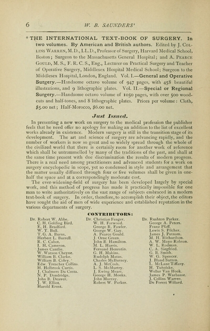 *THE INTERNATIONAL TEXT-BOOK OF SURGERY. In two volumes. By American and British authors. Edited by J. Col- lins Warren, M.D., LL.D., Professor of Surgery, Harvard Medical School, Boston; Surgeon to the Massachusetts General Hospital; and A. Pearck Gould, M. S., F. R. C. S., Eng., Lecturer on Practical Surgery and Teacher of Operative Surgery, Middlesex Hospital Medical School; Surgeon to the Middlesex Hospital,London, England. Vol. I.—General and Operative Surgery.—Handsome octavo volume of 947 pages, with 458 beautiful illustrations, and 9 lithographic plates. Vol. II.—Special or Regional Surgery.—Handsome octavo volume of 1050 pages, with over 500 wood- cuts and half-tones, and 8 lithographic plates. Prices per volume : Cloth, $5.00 net; Half-Morocco, ^6.00 net. Just Issued. In presenting a new work on surgery to the medical profession the publisher feels that he need offer no apology for making an addition to the list of excellent works already in existence. Modern surgery is still in the transition stage of its development. The art and science of surgery are advancing rapidly, and the number of workers is now so great and so widely spread through the whole of the civilized world that there is certainly room for another work of reference which shall be untrammelled by many of the traditions of the past, and shall at the same time present with due discrimination the results of modern progress. There is a real need among practitioners and advanced students for a work on surgery encyclopedic in scope, yet so condensed in style and arrangement that , the matter usually diffused through four or five volumes shall be given in one- half the space and at a correspondingly moderate cost. The ever-widening-field of surgery has been developed largely by special work, and this method of progress has made it practically impossible for one man to write authoritatively on the vast range of sulijects embraced in a modern text-book of surgery. In order, therefore, to accomplish their object, the editors have sought the aid of men of wide experience and established reputation in the various departments of surgery. Dr. Robert W. Abbe. C. H.GoldingBird. E. H. Bradford. \V. T. Bull. T. G. A. Burns. Herbert L. Burrell. R. C. Cabot. I. H. Cameron. James Cantlie. W. Watson Cheyne. William B. Clarke. William B. Coley. ' Edw. Treacher Collins. H. Holbrook Curti.s. J. Chalmers Da Costa. N. P. Dandridge. John B. Deaver. J. W. Elliot. Harold Ernst. €ONTRIBlTTORS: Dr. Christian Fenger. W. H. Forwood. George R. Fowler. George W. Gay. A. Pearce Gould. J. Orne Green. John B. Hamilton. M. L. Harris. Fernand Henrotin. G. H. Makins. Rudolph Matas. Charles McBurney. A. J. McCosh. L. S. McMurtry. J. Ewing Mears. George H. Monks. John Murray. Robert W. Parker. Dr. Rushton Parker. George A. Peters. Franz Pfaff. Lewis S. Pilcher. James J. Putnam. M. H. Richardson. A. W. Mayo Robson. W. L. Rodman. C. A. Siegfried. G. B. Smith. W. G. Spencer. J. Bland Sutton. L. McLane Tiffany. H. Tuholske. Weller Van Hook. James P. Warbasse. J. Collins Warren. De Forest Willard.