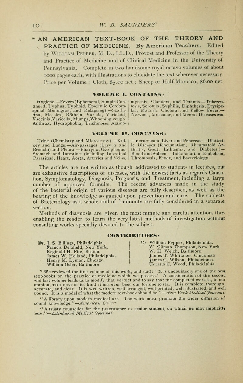 * AN AMERICAN TEXT-BOOK OF THE THEORY AND . PRACTICE OF MEDICINE. By American Teachers. Edited by \Vil,Ll.\M I'KrPKU, M. 1).. l.I, I)., Provost and Professor of the Theory and Practice of Medicine and of Clinical Medicine in the University of Pennsylvania. Complete in two handsome royal-octavo voliunes of about lOOO pages each, with illustrations to ehu itlate the text wherever necessary. Price per \olume : Cloth, SS-OO nit ; Sheep or Half-Morocco, ;g6.00 net. VOL.IJIWE I. COXrAIJ^I*: Hygiene.—Fevers(tphemeral, bimple Con- myc^si^, 'jl.mders, and Tetanus.— I'ubercu- nnuect. Typhus, Typhoid, Epidemic Cerebro- , lo^^is, Scroiula, Syphilis, Diphtheria, Erysipe- jpinal Meningitis, and Relapsing) —Sc;irla- I Ia3, frialaria. Cholera, and Vellow Fever.— :ina. Measles, Rotheln, Varii^la, Varioloid, 1 Nervous, Muscular, and iMental Diseases etc. Vjccinia.Varicella, Mumps,Whooping cciish. i Anthrax. Hydrophobia, Trichinosis. Acr.ino. i ■Jrine (Chemistry and MicrosLipy) —Kid- [ —Herirrneuiii, Livci and f?.ncreas. — Uiathet- r.ey and Lungs.—Air-passages (Laryii.ic and [ ic Diseases (Kheum.itism, Khcumatoid Ar- Bronchi) and Pleura.— Pharynx, (E'ioph.igns. I tliritis. Gout, Liiha:ini.i, ami Diabetes.)— Stomach and Intestines (including Inti^siinal Blood and Spleen. — lnflaminati..n. Embolism, Parasites), Heart, Aorta, Arteries and Veins. | Thrombosis, Fever, and Bacteriology. The articles are not wriiten as thouoh addressed to student- in lectures, but are exhaustive descriptions of diseases, with the newest facts as regards Causa- tion, Symptomatology, Diagnosis, Prognosis, and Treatment, including a large number of approved formulae. The recent advances made in llie study of the bacterial origin of various diseases are fully described, as well as the bearing of the knowledge so gained upon prevention and cure. The subjects of Bacteriology as a whole and of Immunity are fully considered in a scoaraie section. Methods of diagnosis are given the most mmute and careful attention, thus enabling the reader to learn the very latest methods of investigation without consultine works specially devoted to the suhiect. CONTK.IBrTOB!»» - i>r. I. S. Billings, Philadelphia. I D:. V'illiam Pepper, Philadelohla. Francis Delafield, New York. V. Oilman Thompson, New York Reginald H. Fitz, Boston. i W. H. Welch, Baliimore James W. Holland, Philadelphia. | James T. Whiitaker. Cincinnati Henry M. Lyman, Chicagc. James C. Wilson. Philadeipni i. William Osier. Baltimore TJoratio C. Wood, Philadelphia. '' We reviewed the first volume of tnis work, and said; ' It is undoubtedly one ot tne best text-books on the practice ol medicine which we possess.' A consideration of the secon'J a.nd last volume leads us to modify that verdict and to say that the completed work K, in out opinion, the best of its kind it has ever been our toriune to see. It is complete, thorough, accurate, and clear. It is well written, well arranged, well printed, well illustrated, and well Dound. It is a model of what the modern text-book should he/'—Ne^v Vot k Medical Journal. 'A library upon modern medical art. Tne work must promote the wider diffusion ef sound knowledge.—American Lane*.  A trusty counsellor for the practitioner Oi- senior student, on winch ne may implicitly -••IV.''—Jieiiniurg-h Medical 'fovrna.1