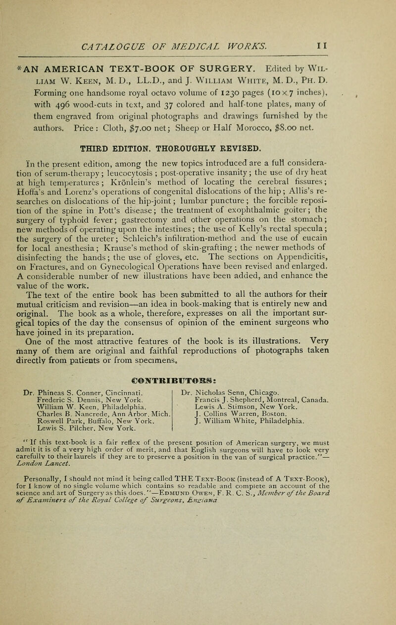 *AN AMERICAN TEXT-BOOK OF SURGERY. Edited by Wil- liam W. Keen, M. D., LL.D., and J. William White, M. D., Ph. D. Forming one handsome royal octavo volume of 1230 pages (10 x 7 inches), with 496 virood-cuts in text, and 37 colored and half-tone plates, many of them engraved from original photographs and drawings furnished by the authors. Price : Cloth, $7.00 net; Sheep or Half Morocco, ^8.00 net. THIRD EDITION. THOROUGHLY REVISED. In the present edition, among the new topics introduced are a full considera- tion of serum-theiapy; leucocytosis ; post-operative insanity; the use of dry heat at high temperatures; Kronlein's method of locating the cerebral fissures; Hoffa's and I.orenz's operations of congenital dislocations of the hip ; Allis's re- searches on dislocations of the hip-joint; lumbar puncture ; the forcible reposi- tion of the spine in Pott's disease; the treatment of exophthalmic goiter; the surgery of typhoid fever; gastrectomy and other operations on the stomach; new methods of operating upon the intestines; the use of Kelly's rectal specula; the surgery of the ureter; Schleich's infiltration-method and the use of eucain for local anesthesia; Krause's method of skin-grafting ; the newer methods of disinfecting the hands; the use of gloves, etc. The sections on Appendicitis, on Fractures, and on Gynecological Operations have been revised and enlarged. A considerable number of new illustrations have been added, and enhance the value of the work. The text of the entire book has been submitted to all the authors for their mutual criticism and revision—an idea in book-making that is entirely new and original. The book as a whole, therefore, expresses on all the important sur- gical topics of the day the consensus of opinion of the eminent surgeons who have joined in its preparation. One of the most attractive features of the book is its illustrations. Very many of them are original and faithful reproductions of photographs taken directly from patients or from specimens, CONTRIBCTOKS: Dr. Phineas S. Conner, Cincinnati. Frederic S. Dennis, New York. William W. Keen, Philadelphia. Charle.s B. Nancrede, Ann Arbor, Mich. Roswell Park, Buffalo, New York. Lewis S. Pilcher, New York. Dr. Nicholas Senn, Chicago. Francis J. Shepherd, Montreal, Canada. Lewis A. Slimson, New York. J. Collins Warren, Boston. J. William White, Philadelphia. If this text-book is a fair reflex of the present position of A.merican surgery, we must admit it is of a very high order of merit, and that English surgeons will have to look very carefully to their laurels if they are to preserve a position in the van of surgical practice.— London Lancet. Personally, I should not mind it being called THE Text-Book (instead of A Text-Book), for 1 know ot no single volume which contains so readable and complete an account of the science and art of Surgery as this does.—Edmund Owen, F. R. C. S., Member of the Board nf Examiners of the Royal College of Surgeons, Rns:iand