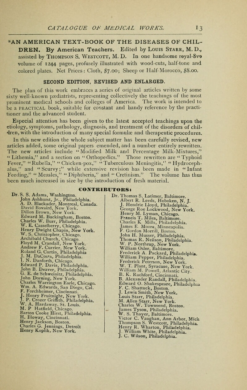 *AN AMERICAN TEXT-BOOK OF THE DISEASES OF CHIL- DREN. By American Teachers. Edited by Louis Starr, M. D., assisted by Thompson S. Westcott, M. D. In one handsome reyal-Svi volume of 1244 pages, profusely illustrated with wood-cuts, half-tone and colored plates. Net Prices: Cloth, ^7.00; Sheep or Half-Morocco, p.oo. SECOND EDITION, REVISED AND ENLARGED. The plan of this work embraces a series of original articles written by some sixty well-known pcediatrists, representing collectively the teachnigs of the most prominent medical schools and colleges of America. The work is intended to be a PRACTICAL book, suitable for constant and handy reference by the practi- tioner and the advanced student. Especial attention has been given to the latest accepted teachings upon the etiology, symptoms, pathology, diagnosis, and treatment of the disorders of chil- dren, with the introduction of many special formulae and therapeutic procedures. In this new edition the whole subject matter has been carefully revised, new articles added, some original papers emended, and a number entirely rewritten. The new articles include  Modified Milk and Percentage Milk-Mixtures,  Lithemia, and a section on  Orthopedics. Those rewritten are  Typhoid Fever, Rubella, Chicken-pox, Tuberculous Meningitis, Hydroceph- alus, and Scurvy; while extensive revision has been made in Infant Feeding,  Measles,  Diphtheria, and  Cretinism. The volume has thus been much increased in size by the introduction of fresh material. CONTRIBUTORS 1 Dr. S. S. Adams, Washington. John Ashhurst, Jr., Philadelphia. A. D. Blackader, Montreal, Canada. David Bovaird, New York. Dillon Brown, New York. Edward M. Buckingham, Boston. Charles W. Burr, Philadelphia. W. E. Casselberry, Chicago. Henry Dwight Chapin, New York. W. S. Christopher, Chicago. Archibald Church, Chicago. Floyd M. Crandall, New York. Andrew F. Currier, New York. Roland G. Ciirtin, Philadelphia J. M. DaCosta, Philadelphia. I. N. Danforth, Chicago. Edward P. Davis, Philadelphia. John B. Deaver, Philadelphia. G. E. de Schweinitz, Philadelphia. John Doming, New York. Charles Warrington Earle, Chicago. Wm. A. Edwards, San Diego, Cal. F. Forchheimer, Cincinnati. J. Henry Fruitnight, New York. J. P. Crozer Griffith, Philadelphia. W. A. Hardaway. St. Louis. M. P Hatfield, Chicago. Barton Cooke Hirst, Philadelphia. H. lUoway, Cincinnati. Henry Jackson, Boston. Charles G. Jennings, Detroit Henry Koplik. New York. Dr. Thomas S. Latimer, Baltimore. Albert R. Leeds, Hoboken, N. J. J. Hendrie Lloyd, Philadelphia. George Roe Lockwood, New York. Henry M. Lyman, Chicago. Francis T. Miles, Baltimore. Charles K Mills, Philadelphia. James E. Moore,.Minneapolis. F. Gordon Morrill, Boston. John H. Musser, Philadelphia. Thomas R. Neilson, Philadelphia. W. P. Northrup, New York. William Osier, Baltimore. Frederick A. Packard, Philadelphia. William Pepper, Philadelphia. Frederick Peterson, New York. W. T. Plant, Syracuse, New York William M. Powell. Atlantic City. B. K. Rachford, Cincinnati. B. Alexander Randall, Philadelphia. Edward O. Shakespeare, Philadelphia F. C. Shattuck, Boston. J. Lewis Smith, New York. Louis Starr, Philadelphia. M. Allen Starr, New York. Charles W. Townsend, Boston. James Tyson, Philadelphia. W. S. Thayer, Baltimore. Victor C. Vaughan, Ann Arbor, Mich Thompson S. Westcott, Philadelphia. Henry R. Wharton, Philadelphia. J. William White, Philadelphia.