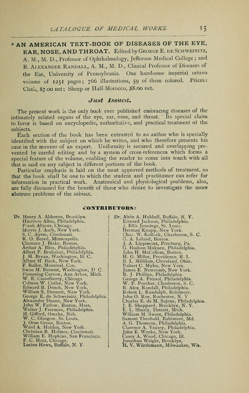 * AN AMERICAN TEXT-BOOK OF DISEASES OF THE EYE, EAR, NOSE, AND THROAT. Edited by Geokge E. de Senweinitz, A. M., M. D., Professor of Ophthalmology, Jefferson Medical College; and B. Alexander Randall, A. M., M. D., Clinical Professor of Diseases of the Ear, University of Pennsylvania. One handsome imperial octavo volume of 1251 pages; 766 illustrations, 59 of them colored. Prices: Clotu, S7.00 net; Sheep or Half-Morocco, ^8.00 net. dust Issued, The present work is the only book ever published embracmg diseases of the intimately related organs of the eye, ear, nose, and throat. Its special claim to favor is based on encyclopedic, authoritative, and practical treatment ol the subjects. Each section of the book has been entrusted to avi author who is specially identified with the subject on which he writes, and who therefore presents his case in the manner of an expert. Uniformity is secured and overlapping pre- vented by careful editing and by a system of cross-references which forms a special feature of the volume, enabling the reader to come into touch with all that is said on any subject in different portions of the book. Particular emphasis is laid on the most approved methods of treatment, so that the book shall be one to which the student and practitioner can refer for information in practical work. Anatomical and physiological problems, also, are fully discussed for the benefit of those who desire to investigate the more abstruse problems of the subiect. €0?rTRIBUTOBS : Dr. Henry A. Alderton, Brooklyn. i Harrison Allen, Philadelphia. j F'.ank All port, Chicago, 1 Morris J. Asch, New York. I S. C. Ayres, Cincinnati. i R. O. Beard, Minneapolis. j Clarence J. Blake, Boston. Arthur A. Bliss, Philadelphia. Albert P. Brubaker, Philadelphia. J. H. Bryan, Washington, D. C. A.lbert H. Buck, New York. F. Buller, Montreal, Can. Swan M. Burnett, Washington, D C. ^'lemming Carrow, Ann Arbor, Mich. W. E. Casselberry, Chicago. Colman W. Cutler, New York. Edward B. Dench, New York. William S. Dennett, New York. George E. de Schweinitz, Philadelphia. Alexander Duane, New York. John W. Farlow, Boston, Mass. Walter J. Freeman, Philadelphia. H. Gifford, Omaha, Neb. W. C. Glasgow, St. Louis. J. Orne Green, Boston. Ward A. Holden, New York.. Christian R. Holmes, Cincinnati. William E. Hopkins, San Francisco. F. C. Hotz, Chicago. Dr. Alvin A. Hubbell, Buffalo, W. Y. Edward Jackson, Philadelphia, j. Ellis Jennings, St. Louis. Herman Knapp, New York. Cha^. W. Kollock, Charleston, S. C- G. A. Leland, Boston. J. A. LippiHCOtt, Pittsburg, Pa. G. Hudson Makuen, Philadelphia. Tohn H. McCollom, Boston. Vi. G. Miller, Providence, R. L B. L. Milliken, Cleveland, Ohio. P.obert C Myles, New York. James E. Newcomb, New York. R. J. Phillips, Philadelphia. George A. Piersol, Philadelphia. W. P. Porcher, Charleston, S. C. B. Alex. Randall, Philadelphia. Robert L. Randolph, Baltimore. John O. Roe, Rochester, N. Y Charles E. de M. Sajous, Philadelphia. J. E. Sheppard, Brooklyn, N. Y. E. L. Shurly, Detroit, Mich. William M. Sweet, Philadelphia. Samuel Theobald. Baltimore, Md. A. G. Thomson, Philadelphia. Clarence A. Veasey, Philadelphia. John E. Weeks, New York. Casey A. Wood, Chicago, til. Jonathan Wright, Brooklyn.