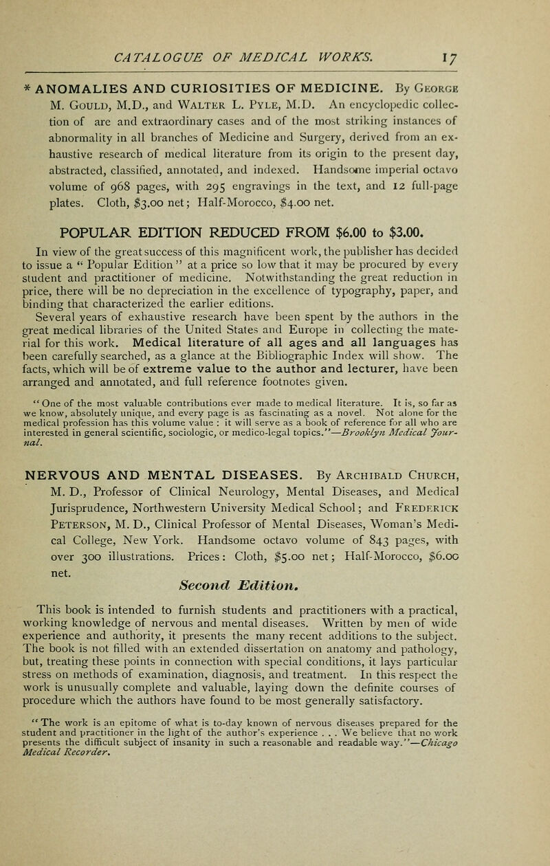 * ANOMALIES AND CURIOSITIES OF MEDICINE. By George M. Gould, M.D., and Waltkr L. Pyle, M.D. An encyclopedic collec- tion of are and extraordinary cases and of the most striking instances of abnormality in all branches of Medicine and Surgery, derived from an ex- haustive research of medical literature from its origin to the present day, abstracted, classified, annotated, and indexed. Handsoiiie imperial octavo volume of 968 pages, with 295 engravings in the text, and 12 full-page plates. Cloth, ^3.00 net; Half-Morocco, $4.00 net. POPULAR EDITION REDUCED FROM $6.00 to $3.00. In view of the greatsuccess of this magnificent work, the publisher has decided to issue a  Popular Edition  at a price so low that it may be procured by every student and practitioner of medicine. Notwithstanding the great reduction in price, there will be no depreciation in the excellence of typography, paper, and binding that characterized the earlier editions. Several years of exhaustive research have been spent by the authors in the great medical libraries of the United States and Europe in collecting the mate- rial for this work. Medical literature of all ages and all languages has been carefully searched, as a glance at the Bibliographic Index will show. The facts, which will be of extreme value to the author and lecturer, have been arranged and annotated, and full reference footnotes given. One of the most valuable contributions ever made to medical literature. It is, so far as we know, absolutely unique, and every page is as fascinating as a novel. Not alone for the medical profession has this volume value : it will serve as a book of reference for all who are interested in general scientific, sociologic, or medico-legal topics.—Brooklyn Medical jfour- nal. NERVOUS AND MENTAL DISEASES. By Archibald Church, M. D., Professor of Clinical Neurology, Mental Diseases, and Medical Jurisprudence, Northwestern University Medical School; and Frederick Peterson, M. D., Clinical Professor of Mental Diseases, Woman's Medi- cal College, New York. Handsome octavo volume of 843 pages, with over 300 illustrations. Prices: Cloth, ^5.00 net; Half-Morocco, ^6.00 net. Second Edition. This book is intended to furnish students and practitioners with a practical, working knowledge of nervous and mental diseases. Written by men of wide experience and authority, it presents the many recent additions to the subject. The book is not tilled with an extended dissertation on anatomy and pathology, but, treating these points in connection with special conditions, it lays particular stress on methods of examination, diagnosis, and treatment. In this respect the work is unusually complete and valuable, laying down the definite courses of procedure which the authors have found to be most generally satisfactory.  The vforV. is an epitome of what is to-day known of nervous diseases prepared for the student and practitioner in the light of the author's experience . . . We believe that no work presents the difficult subject of insanity in such a reasonable and readable way.—Chicago Medical Recorder,