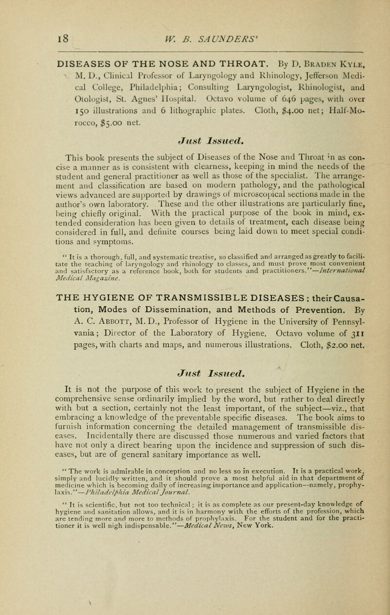 DISEASES OF THE NOSE AND THROAT. By D. Bradkn Kyle. • M. D., Clinical Professor of Laryngology and Rlunology, Jefferson Medi- cal College, Philadelphia; Consulting Laryngologist, Rhinologist, and Otologist, St. Agnes' Hospital. Octavo volume of 646 pages, with over 150 illustrations and 6 lithographic plates. Cloth, ^4.00 net; Half-Mo- rocco, ^5.00 net. tTust Issued. This book presents the subject of Diseases of the Nose and Throat '.n as con- cise a manner as is consistent with clearness, keeping in mind the needs of the student and general practitioner as well as those of the specialist. The arrange- ment and classilication are based on modern pathology, and the pathological views advanceil are supported by drawings of microscopical sections made in the author's own laboratory. These and the other illustrations are particularly fine, lieing chiefly original. With the practical purpose of the book in mind, ex- tended consideration has been given to details of treatment, each disease being considered in full, and delinite courses being laid down to meet special condi- tions and symptoms.  Itisa thorough, full, and systematic tre.itise, so classified and arranged as greatly to facili- tate the teachina; of laryngology and rhinology to classes, and must prove most convenient and satisfactory as a reference book, both for students and practitioners.—International Medical Magazine. THE HYGIENE OF TRANSMISSIBLE DISEASES ; their Causa- tion, Modes of Dissemination, and Methods of Prevention. By A. C. Abbott, M. D., Professor of Hygiene in the University of Pennsyl- vania; Director of the Laboratory of Hygiene. Octavo volume of 311 pages, v/ith charts and maps, and numerous illustrations. Cloth, ^2.00 net. Just Issued. It is not the purpose of this work to present the subject of Hygiene in the comprehensive sense ordinarily implied by the word, but rather to deal directly with but a section, certainly not the least important, of the subject—viz., that embracing a knowledge of the preventable specific diseases. The book aims to furnish information concerning the detailed management of transmissible dis- eases. Incidentally there are discussed those numerous and varied factors that have not only a direct bearing upon the incidence and suppression of such dis- eases, but are of general sanitary importance as well.  The work is admirable in conception and no less so in execution. It is a practical work, simply and lucidly written, and it should prove a most helpful aid in that department of medicine which is becoming daily of increasing importance and application—namely, prophy- laxis.—l^hiladctphia Medical Journal.  It is scientific, but not too technical ; it is as complete as our present-day knowledge of hygiene and sanitation allows, and it is in harmony with the efforts of the profession, which are tending more and more to methods of prtiphylaxis. For the student and for the practi- tioner it is well nigh indispensable.—MedicalNe-MS, New York.