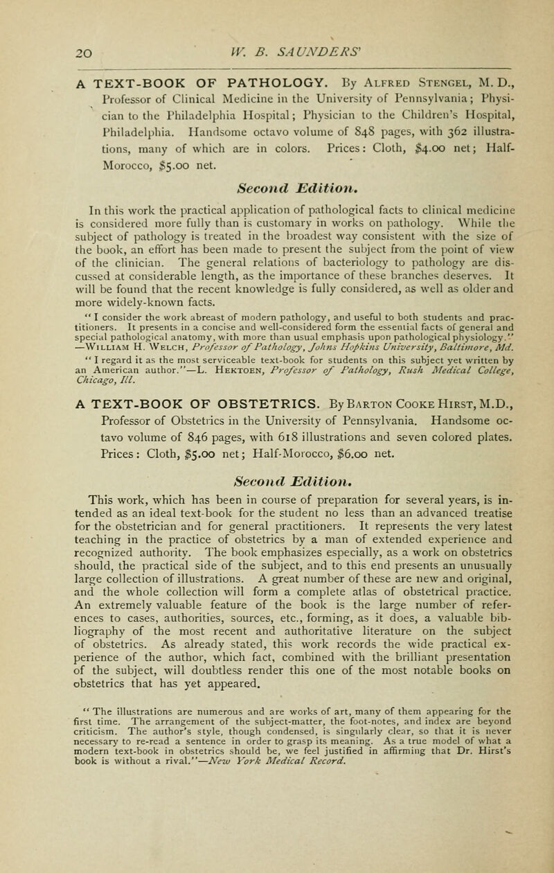 A TEXT-BOOK OF PATHOLOGY. By Alfred Stengel, M. D., Professor of Clinical Medicine in the University of Pennsylvania; Physi- cian to the Philadelphia Hospital; Physician to the Children's Hospital, Philadelphia. Handsome octavo volume of 848 pages, with 362 illustra- tions, many of which are in colors. Prices: Cloth, ;^4.oo net; Half- Morocco, ^5.00 net. Second Edition. In this work the practical application of pathological facts to clinical medicine is considered more fully than is customary in works on ]3atliology. While the subject of pathology is treated in the broadest way consistent with the size of the book, an effort has been made to present the sul^ject from the point of view of the clinician. The general relations of bacteriology to pathology are dis- cussed at considerable length, as the importance of these branches deserves. It will be found that the recent knowledge is fully considered, as well as older and more widely-known facts.  I consider the work abreast of modern pathology, and useful to both students and prac- titioners. It presents in a concise and well-considered form the essential facts of general and special pathological anatomy, with more than usual emphasis upon pathological physiology. —William H. Welch, Professor of Pathology, fohns Ho/>kins University, Baltimore, Md.  I regard it as the most sers'iceable text-book for students on this subject yet written by an American author.—L. Hektoen, Professor of Pathology, Rush Medical College, Chicago, III. A TEXT-BOOK OF OBSTETRICS. By Barton Cooke Hirst, M.D., Professor of Obstetrics in the University of Pennsylvania. Handsome oc- tavo volume of 846 pages, with 618 illustrations and seven colored plates. Prices: Cloth, ^5.00 net; Half-Morocco, $6.00 net. Second Edition. This work, which has been in course of preparation for several years, is in- tended as an ideal text-book for the student no less than an advanced treatise for the obstetrician and for general practitioners. It represents the very latest teaching in the practice of obstetrics by a man of extended experience and recognized authority. The book emphasizes especially, as a work on obstetrics should, the practical side of the subject, and to this end presents an unusually large collection of illustrations. A great number of these are new and original, and the whole collection will form a complete atlas of obstetrical practice. An extremely valuable feature of the book is the large number of refer- ences to cases, authorities, sources, etc., forming, as it does, a valuable bib- liography of the most recent and authoritative literature on the subject of obstetrics. As already stated, this work records the wide practical ex- perience of the author, which fact, combined with the brilliant presentation of the subject, will doubtless render this one of the most notable books on obstetrics that has yet appeared,  The illustrations are numerous and are works of art, many of them appearing for the first time. The arrangement of the subject-matter, the foot-notes, and index are beyond criticism. The author's style, though condensed, is singularly clear, so that it is never necessarj' to re-read a sentence in order to grasp its meaning. As a true model of what a modern text-book in obstetrics should be, we feel justified in affirming that Dr. Hirst's book is without a rival.—New York Medical Record.