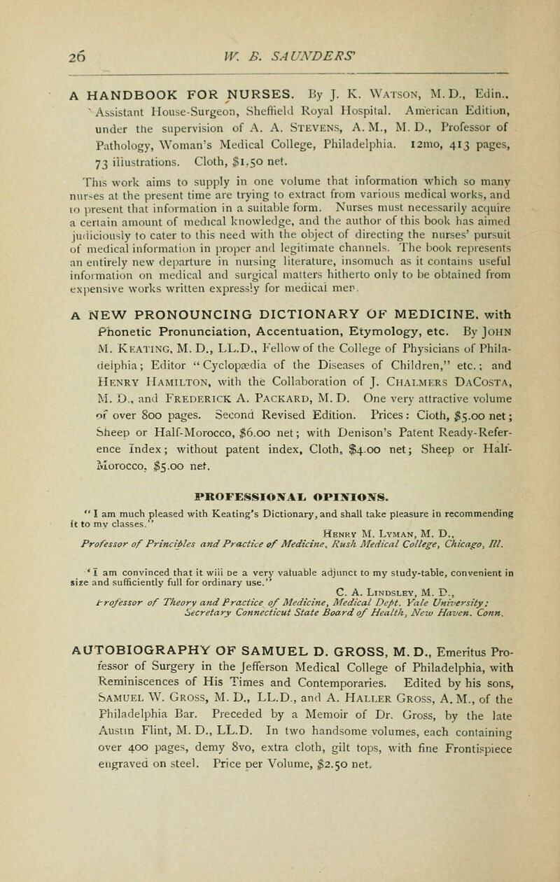 A HANDBOOK FOR NURSES. By J. K. Watson, M.D., Eiiin.. ' Assistant IIouse-Suigeo:i, Shefliekl Royal Hospital. American Edition, under the supervision of A. A. Stevens, A. M., M. D., Professor of Pathology, Woman's Medical College, Philadelphia. l2mo, 413 pages, 73 illustrations. Cloth, $1.50 net. This work aims to supply in one volume that information which so many nurses at the present time are trying to extract from various medical works, and 10 present that information in a suitable form. Nurses must necessarily ac(|uire a certain amount of medical knowledge, and the author of this book has aimed judiciously to cater to this need with the object of directing the nurses' pursuit of medical information in proper and legitimate channels. The book represents an entirely new departure in nursing literature, insomuch as it contains useful information on medical and surgical matters hitherto only to be obtained from expensive works written expressly for medical men. A NEW PRONOUNCING DICTIONARY OF MEDICINE, with Phonetic Pronunciation, Accentuation, Etymology, etc. By John M. Kkating, M. D., LL.D., Fellow of the College of Physicians of Phila- delphia; Etlitor Cyclopaedia of the Diseases of Children, etc.; and Henry Hamilton, with the Collaboration of J. Chalmers DaCosta, M. D,, and FREDERICK A. Packard, M. D. One very attractive volume of over 800 pages. Second Revised Edition. Prices: Cioth, ^5.00 net; Sheep or Half-Morocco, ^6.00 net; with Denison's Patent Ready-Refer- ence Index; without patent index. Cloth, $400 net; Sheep or Hali- Morocco, ^5.00 net. PROFESSIONAI. OPIHriOBTS.  I am much pleased with Keating's Dictionary, and shall take pleasure in recommending it to my classes. Henkv M. Lyman, M. D., Professor of Principles and Practice of Medicine^ Rush Medical College, Chicafco, III. ' I am convinced that it wiii De a verj' valuable adjunct to my study-table, convenient in size and sufficiently full for ordinary use. C A. LiNDSLEY, M. D., i-rq/essor of Theory and Practice 0/ Medicine, Medical Defit. Yale University: Secretary Connecticut State Board 0/ Health, Neiv Haven. Conn. AUTOBIOGRAPHY OF SAMUEL D. GROSS, M. D., Emeritus Pro- fessor of Surgery in the Jefferson Medical College of Philadelphia, with Reminiscences of His Times and Contemporaries. Edited by his sons, Samuel W. Gross, M. D., LL.D., and A. Haller Gross, A.M., of the Philadelphia Bar. Preceded by a Memoir of Dr. Gross, by the late Austin Flint, M. D., LL.D. In two handsome volumes, each containing over 400 pages, demy 8vo, extra cloth, gilt tops, with fine Frontispiece etigraved on steel. Price per Volume, ;^2.5o net.