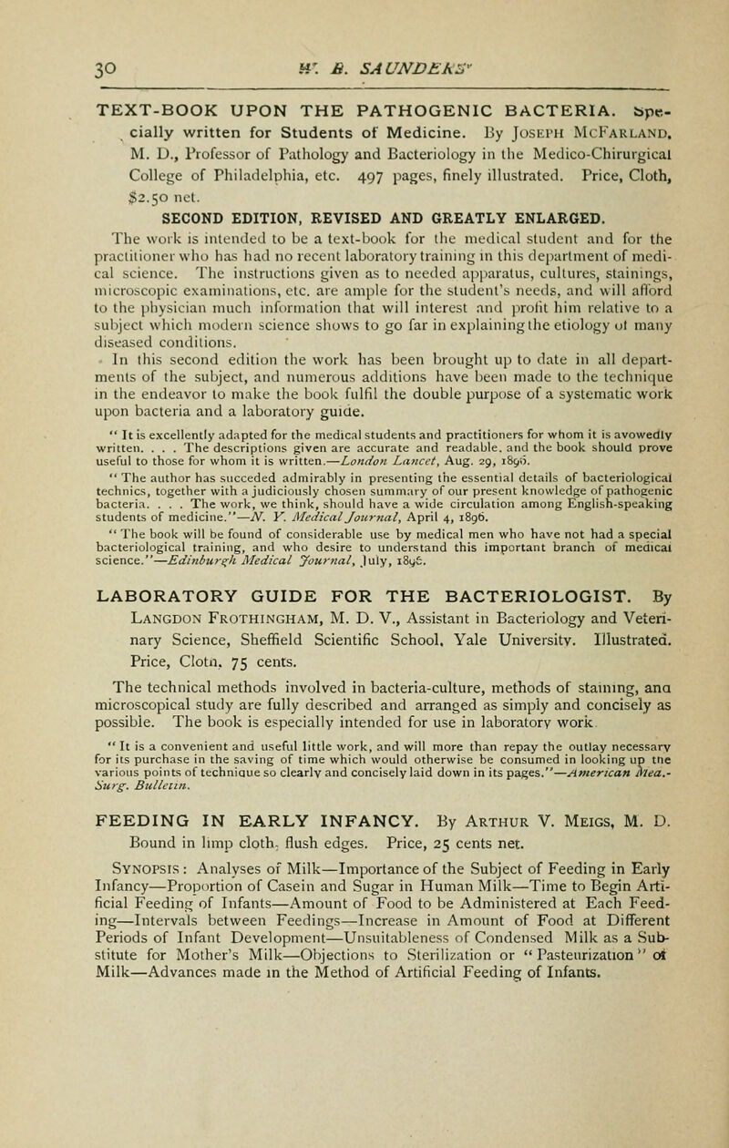TEXT-BOOK UPON THE PATHOGENIC BACTERIA, bpt-.- cially written for Students of Medicine. By Joseph McFarland. M. D., Professor of Pathology and Bacteriology in the Medico-Chirurgical College of Philadelphia, etc. 497 pages, finely illustrated. Price, Cloth, 52.50 net. SECOND EDITION, REVISED AND GREATLY ENLARGED. The work is intended to be a text-book for tlic medical student and for the practitioner who has had no recent laboratory training \\\ this department of medi- cal science. Tlie instructions given as to needed ai)])aratus, cultures, stainings, microscopic examinations, etc. are ample for the student's needs, and will aflbrd to the physician much information that will interest and prolit him relative to a subject which modern science shows to go far in explaining the etiology ot many diseased conditions. In this second edition the work has been brought up to date in all depart- ments of the subject, and numerous additions have been made to the technique in the endeavor to make the book fulfil the double purpose of a systematic work upon bacteria and a laboratory guiae.  It is excellently adapted for the medical students and practitioners for whom it is avowedly written. . . . The descriptions given are accurate and readable, and the book should prove useful to those for whom it is written.—London Lancet, Aug. 29, 1891).  The author has sncceded admirably in presenting the essential details of bacteriological technics, together with a judiciously chosen summary of our present knowledge of pathogenic bacteria. . . . The work, we think, should have a wide circulation among English-speaking students of medicine.—N. Y. Medical Journal, April 4, 1896.  The book will be found of considerable use by medical men who have not had a special bacteriological training, and who desire to understand this important branch of medical science.—Edinburgh Medical Journal, July, i8y£. LABORATORY GUIDE FOR THE BACTERIOLOGIST. By Langdon Frothingham, M. D. V., Assistant in Bacteriology and Veteri- nary Science, Sheffield Scientific School. Yale University. Illustrated. Price, Clotn, 75 cents. The technical methods involved in bacteria-culture, methods of staining, ana microscopical study are fully described and arranged as simply and concisely as possible. The book is especially intended for use in laboratory woric  It is a convenient and useful little work, and will more than repay the outlay necessary for its purchase in the saving of time which would otherwise be consumed in looking up trie various points of technique so clearly and concisely laid down in its pages.—Jinierican ikea.- Surg. Bulleiin. FEEDING IN EARLY INFANCY. By Arthur V. Meigs, M. D. Bound in limp cloth; flush edges. Price, 25 cents net. Synopsis : Analyses of Milk—Importance of the Subject of Feeding in Early Infancy—Proportion of Casein and Sugar in Human Milk—Time to Begin Arti- ficial Feeding of Infants—Amount of Food to be Administered at Each Feed- ing—Intervals between Feedings—Increase in Amount of Food at Different Periods of Infant Development—Unsuitableness of Condensed Milk as a Sub- stitute for Mother's Milk—Objections to Sterilization or  Pasteurization  erf Milk—Advances made in the Method of Artificial Feeding of Infants.