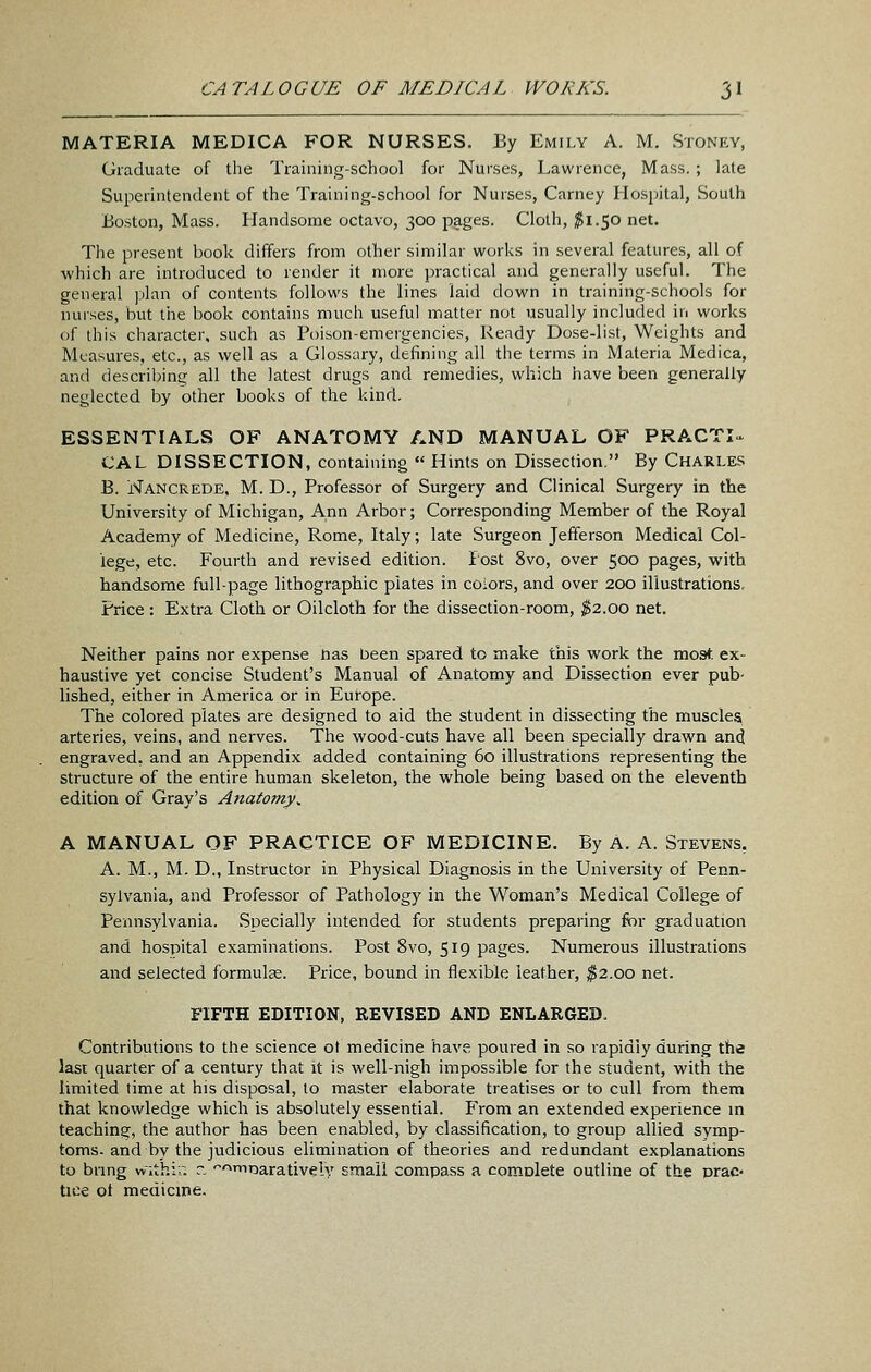 MATERIA MEDICA FOR NURSES. By Emily A. M, Stoney, Graduate of the Training-school for Nurses, Lawrence, Mass.; late Superintendent of the Training-school for Nurses, Carney Ilosijital, South Boston, Mass. Handsome octavo, 300 pages. Cloth, ^1.50 net. The present book differs from other similar works in several features, all of which are introduced to render it more practical and generally useful. The general plan of contents follows the lines laid down in training-schools for nurses, but the book contains much useful matter not usually included in works of this character, such as Poison-emergencies, Ready Dose-list, Weights and Measures, etc., as well as a Glossary, defining all the terms in Materia Medica, and describing all the latest drugs and remedies, which have been generally neglected by other books of the kind. ESSENTIALS OF ANATOMY AND MANUAL OF PRACTI^ CAL DISSECTION, containing  Hints on Dissection. By Charle.s B. Nancrede, M. D., Professor of Surgery and Clinical Surgery in the University of Michigan, Ann Arbor; Corresponding Member of the Royal Academy of Medicine, Rome, Italy; late Surgeon Jefferson Medical Col- lege, etc. Fourth and revised edition. lost 8vo, over 500 pages, with handsome full-page lithographic plates in colors, and over 200 illustrations. Price : Extra Cloth or Oilcloth for the dissection-room, ^2.00 net. Neither pains nor expense nas been spared to make this work the most ex- haustive yet concise Student's Manual of Anatomy and Dissection ever pub- lished, either in America or in Europe. The colored plates are designed to aid the student in dissecting the muscles arteries, veins, and nerves. The wood-cuts have all been specially drawn ancj engraved, and an Appendix added containing 60 illustrations representing the structure of the entire human skeleton, the whole being based on the eleventh edition of Gray's Anatomy^ A MANUAL OF PRACTICE OF MEDICINE. By A. A. Stevens, A. M., M. D., Instructor in Physical Diagnosis in the University of Penn- sylvania, and Professor of Pathology in the Woman's Medical College of Pennsylvania. Specially intended for students preparing for graduation and hospital examinations. Post 8vo, 519 pages. Numerous illustrations and selected formulae. Price, bound in flexible leather, ^2.00 net. FIFTH EDITION, REVISED AND ENLARGED. Contributions to tlie science ot medicine have poured in so rapidly during the last quarter of a century that it is well-nigh impossible for the student, with the limited time at his disposal, to master elaborate treatises or to cull from them that knowledge which is absolutely essential. From an extended experience m teaching, the author has been enabled, by classification, to group allied symp- toms, and by the judicious elimination of theories and redundant explanations to brmg vvithir. r. 'mDaratively small compass a complete outline of the prac« tice ot medicme.