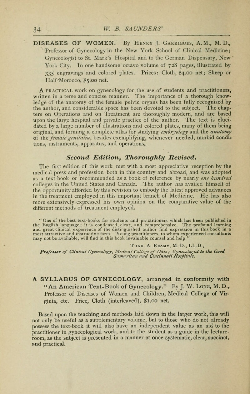 DISEASES OF WOMEN. By Henry J. Garrigues, A.M., M. D., Professur of Gynecology in the New York Scliool of Clinical Medicine; Gynecologist to St. Mark's Hospital and to the German Dispensary, New ' York City. In one handsome octavo volume of 728 pages, illustrated by 335 engravings and colored plates. Prices: Cloth, ^4.00 net; Sheep or Half-Morocco, ^5.00 net. A PRACTICAL work on gynecology for the use of students and practitioners, written in a terse and concise manner. The importance of a thorough know- ledge of the anatomy of the female pelvic organs has been fully recognized by the author, and considerable space has been devoted to the subject. The chap- ters on Operations and on Treatment are thoroughly modern, and are based upon the large hospital and private practice of the author. The text is eluci- dated by a large number of illustrations and colored plates, many of them being original, and forming a complete atlas for studying embryology and the anatomy of \)\Q. female genitalia, besides exemplifying, whenever needed, morbid condi« tions, instruments, apparatus, and operations. Second Edition, Thoroughly Revised. The first edition of this work rnet with a most appreciative reception by the medical press and profession both in this country and abroad, and was adopted as a text-book or recommended as a book of reference by nearly one /ittndred colleges in the United States and Canada. The author has availed himself of the opportunity afforded by this revision to embody the latest approved advances in the treatment employed in this important branch of Medicine. He has also more extensively expressed his own opinion on the comparative value of the different methods of treatment employed. One of the best text-books for students and practitioners which has been published in the English language; it is condensed, clear, and comprehensive. The profound learning and great clinical experience of the distinguished author find expression in this book in a most attractive and instructive form. Yoiuig practitioners, to whom experienced consultants may not be available, will find in this book invaluable counsel and help. Thad. a. Reamy, M. D., LL.D., Prq/essar of Clinical Gynecology, Medical College of Ohio ; Gynecologist to the Good Samaritan and Cincinnati Hospitals. A SYLLABUS OF GYNECOLOGY, arranged in conformity with An American Text-Book of Gynecology. By J. W. Long, M. D., Professor of Diseases of Women and Children, Medical College of Vir- ginia, etc. Price, Cloth (interleaved), ^i.oo net. Based upon the teaching and methods laid down in the larger work, this will not only be useful as a supplementary volume, but to those who do not already posses? the text-book it will also have an independent value as an aid to the practitioner in gynecological work, and to the student as a guide in the lecture- room, as the subject is presented in a manner at once systematic, clear, succinct, pod practical.