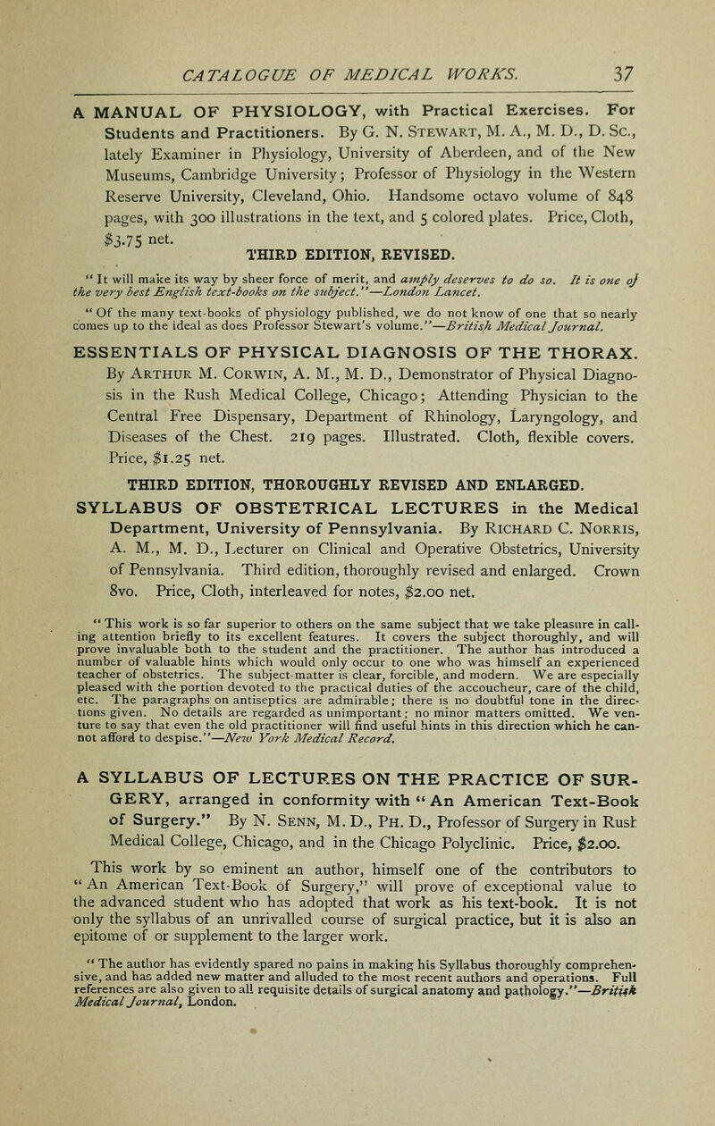 A MANUAL OF PHYSIOLOGY, with Practical Exercises. For Students and Practitioners. By G. N. Stewart, M. A., M. D., D. Sc, lately Examiner in Physiology, University of Aberdeen, and of the New Museums, Cambridge University; Professor of Physiology in the Western Reserve University, Cleveland, Ohio. Handsome octavo volume of 848 pages, with 300 illustrations in the text, and 5 colored plates. Price, Cloth, ^3.75 net. THIRD EDITION, REVISED.  It will make its way by sheer force of merit, and amply deserves to do so. It is one oj the very best English text-books on the subject.—London Lancet.  Of the many text-books of physiology published, we do not know of one that so nearly conies up to the ideal as does Professor Stewart's volume.—British Medical Journal. ESSENTIALS OF PHYSICAL DIAGNOSIS OF THE THORAX. By Arthur M. Corwin, A. M., M. D., Demonstrator of Physical Diagno- sis in the Rush Medical College, Chicago; Attending Physician to the Central Free Dispensary, Department of Rhinology, Laryngology, and Diseases of the Chest. 219 pages. Illustrated. Cloth, flexible covers. Price, $1.25 net. THIRD EDITION, THOROUGHLY REVISED AND ENLARGED. SYLLABUS OF OBSTETRICAL LECTURES in the Medical Department, University of Pennsylvania. By Richard C. Norris, A. M., M. D., Lecturer on Clinical and Operative Obstetrics, University of Pennsylvania. Third edition, thoroughly revised and enlarged. Crown 8vo. Price, Cloth, interleaved for notes, ^2.00 net.  This work is so far superior to others on the same subject that we take pleasure in call- ing attention briefly to its excellent features. It covers the subject thoroughly, and will prove invaluable both to the student and the practitioner. The author has introduced a number of valuable hints which would only occur to one who was himself an experienced teacher of obstetrics. The subject-matter is clear, forcible, and modern. We are especially pleased with the portion devoted to the practical duties of the accoucheur, care of the child, etc. The paragraphs on antiseptics are admirable; there is no doubtful tone in the direc- tions given. No details are regarded as unimportant; no minor matters omitted. We ven- ture to say that even the old practitioner will find useful hints in this direction which he can- not afford to despise.—Neiv York Medical Record. A SYLLABUS OF LECTURES ON THE PRACTICE OF SUR- GERY, arranged in conformity with «'An American Text-Book of Surgery. By N. Senn, M. D., Ph. D., Professor of Surgery in Rush Medical College, Chicago, and in the Chicago Polyclinic. Price, ;^2.00. This work by so eminent an author, himself one of the contributors to  An American Text-Book of Surgery, will prove of exceptional value to the advanced student who has adopted that work as his text-book. It is not only the syllabus of an unrivalled course of surgical practice, but it is also an epitome of or supplement to the larger work.  The author has evidently spared no pains in making his Syllabus thoroughly comprehen- sive, and has added new matter and alluded to the most recent authors and operations. Full references are also given to all requisite details of surgical anatomy and pathology.—.SriVff* Medical Journal, London.