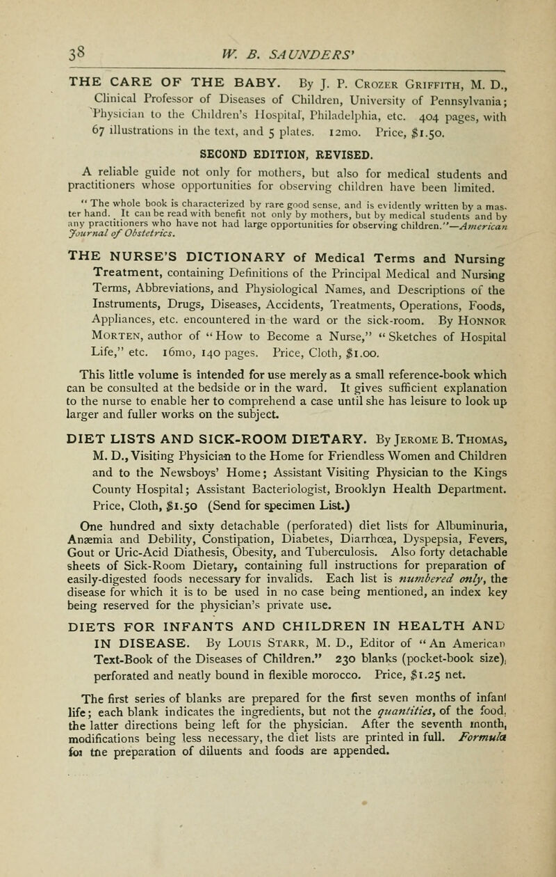 THE CARE OF THE BABY. By J. P. Crozer Griffith, M. D., Clinical Professor of Diseases of Children, University of Pennsylvania; Physician to the Children's Hospital, Philadelphia, etc. 404 pages, with 67 illustrations in the text, and 5 phitcs. i2mo. Price, $l.So. SECOND EDITION, REVISED. A reliable guide not only for mothers, but also for medical students and practitioners whose opportunities for observing children have been limited.  The whole book is characterized by rare good sense, and is evidently written by a mas. ter hand. It can be read with benefit not only by mothers, but by medical students and by any practitioners who have not had large opportunities for observing chWdrtn.—American jfournal of Obstetrics. THE NURSE'S DICTIONARY of Medical Terms and Nursing Treatment, containing Definitions of the Principal Medical and Nursing Terms, Abbreviations, and Physiological Names, and Descriptions of the Instruments, Drugs, Diseases, Accidents, Treatments, Operations, Foods, Appliances, etc. encountered in the ward or the sick-room. By Honnor Morten, author of  How to Become a Nurse,  Sketches of Hospital Life, etc. i6mo, 140 pages. Price, Cloth, ^i.oo. This little volume is intended for use merely as a small reference-book which can be consulted at the bedside or in the ward. It gives sufiRcient explanation to the nurse to enable her to comprehend a case until she has leisure to look up larger and fuller works on the subject. DIET LISTS AND SICK-ROOM DIETARY. By Jerome B. Thomas, M. D., Visiting Physicia-n to the Home for Friendless Women and Children and to the Newsboys' Home; Assistant Visiting Physician to the Kings County Hospital; Assistant Bacteriologist, Brooklyn Health Department. Price, Cloth, ;S!l.50 (Send for specimen List.) One hundred and sixty detachable (perforated) diet lists for Albuminuria, Anaemia and Debility, Constipation, Diabetes, Diarrhoea, Dyspepsia, Fevers, Gout or Uric-Acid Diathesis, Obesity, and Tuberculosis. Also forty detachable sheets of Sick-Room Dietary, containing full instructions for preparation of easily-digested foods necessary for invalids. Each list is numbered only, the disease for which it is to be used in no case being mentioned, an index key being reserved for the physician's private use. DIETS FOR INFANTS AND CHILDREN IN HEALTH AND IN DISEASE. By Louis Starr, M. D., Editor of An American Text-Book of the Diseases of Children. 230 blanks (pocket-book size), perforated and neatly bound in flexible morocco. Price, $1.25 net. The first series of blanks are prepared for the first seven months of infant life; each blank indicates the ingredients, but not the quantities, of the food, the latter directions being left for the physician. After the seventh month, modifications being less necessary, the diet lists are printed in full. Formula im tne preparation of diluents and foods are appended.