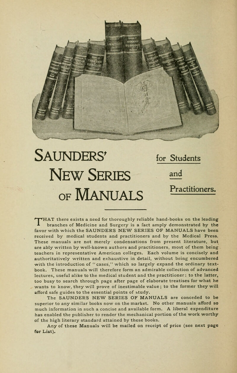 Saunders' New Series OF Manuals for Students and Practitioners. THAT there exists a need for thoroughly reliable hand-books on the leading branches of Medicine and Surgery is a fact amply demonstrated by the favor with which the SAUNDERS NEW SERIES OF MANUALS have been received by medical students and practitioners and by the Medical Press. These manuals are not merely condensations from present literature, but are ably written by well-known authors and practitioners, most of them being teachers in representative American colleges. Each volume is concisely and authoritatively written and exhaustive in detail, without being encumbered with the introduction of cases, which so largely expand the ordinary text- book. These manuals will therefore form an admirable collection of advanced lectures, useful alike to the medical student and the practitioner: to the latter, too busy to search through page after page of elaborate treatises for what he wants to know, they will prove of inestimable value ; to the former they will afford safe guides to the essential points of study. The SAUNDERS NEW SERIES OK MANUALS are conceded to be superior to any similar books now on the market. No other manuals afford so much information in such a concise and available form. A liberal expenditure has enabled the publisher to render the mechanical portion of the work worthy of the high literary standard attained by these books. Any of these Manuals will be mailed on receipt of price (see next page for List).