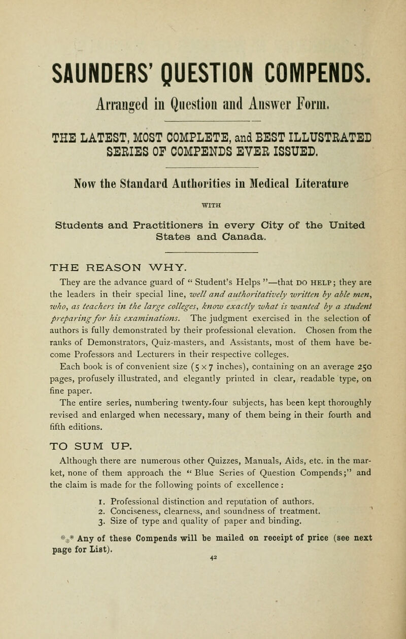 SAUNDERS' QUESTION COMPENDS. Amuiged in Qiiestiou and Answer Form. THE LATEST, MOST COMPLETE, and BEST ILLUSTRATED SERIES OF COMPENDS EVER ISSUED. Now the Standard Authorities in Medical Literature students and Practitioners in every City of the United States and Canada. THE REASON WHY. They are the advance guard of Student's Helps —that DO help; they are the leaders in their special line, well and authoritatively wj-itten by able men, who, as teachers in the large colleges, knozv exactly what is wanted by a student preparing for his examinations. The judgment exercised in the selection of authors is fully demonstrated by their professional elevation. Chosen from the ranks of Demonstrators, Quiz-masters, and Assistants, most of them have be- come Professors and Lecturers in their respective colleges. Each book is of convenient size (5x7 inches), containing on an average 250 pages, profusely illustrated, and elegantly printed in clear, readable type, on fine paper. The entire series, numbering tvventy.four subjects, has been kept thoroughly revised and enlarged when necessary, many of them being in their fourth and fifth editions. TO SUM UP. Although there are numerous other Quizzes, Manuals, Aids, etc. in the mar- ket, none of them approach the Blue Series of Question Compends; and the claim is made for the following points of excellence: 1. Professional distinction and reputation of authors. 2. Conciseness, clearness, and soundness of treatment. 3. Size of type and quality of paper and binding. %* Any of these Compends will be mailed on receipt of price (see next page for List).