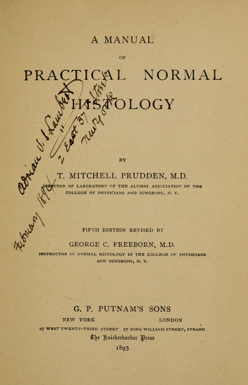 A MANUAL OF PRACTICAL NORMAL T HOMOLOGY BY T. MITCHELL PRUDDEN, M.D. CTOR OF LABORATORY OF THE ALUMNI ASSOCIATION OF THB COLLEGE OF PHYSICIANS AND SURGEONS, N. Y. FIFTH EDITION REVISED BV GEORGE C. FREEBORN, M.D. INSTRUCTOR IN NORMAL HISTOLOGY IN THE COLLEGE OF PHYSICIANS AND SURGEONS, N. Y. G. P. PUTNAM'S SONS NEW YORK LONDON 27 WEST TWENTY-THIRD STREET 2/ KING WILLIAM STREET, STRAND St^e limtherbotker ^ress 1893