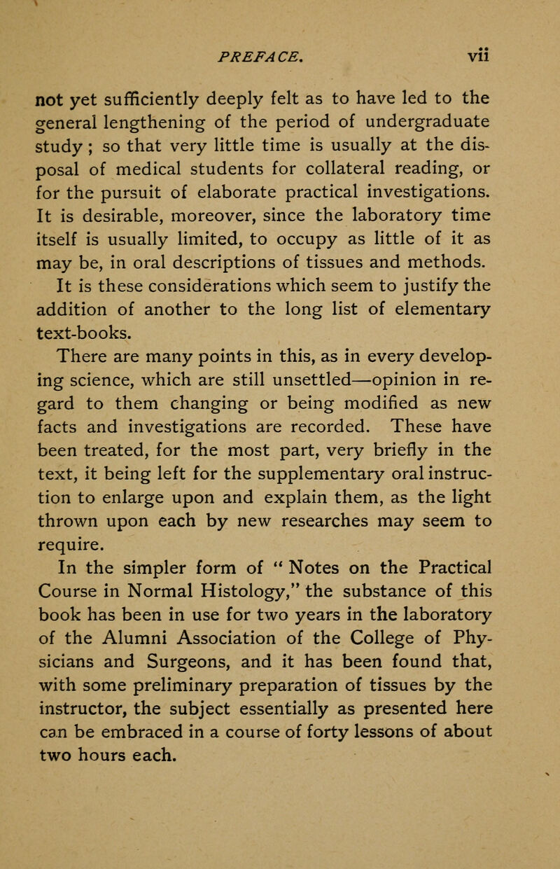 PREFACE, Vll not yet sufficiently deeply felt as to have led to the general lengthening of the period of undergraduate study; so that very little time is usually at the dis- posal of medical students for collateral reading, or for the pursuit of elaborate practical investigations. It is desirable, moreover, since the laboratory time itself is usually limited, to occupy as little of it as may be, in oral descriptions of tissues and methods. It is these considerations which seem to justify the addition of another to the long list of elementary text-books. There are many points in this, as in every develop- ing science, which are still unsettled—opinion in re- gard to them changing or being modified as new facts and investigations are recorded. These have been treated, for the most part, very briefly in the text, it being left for the supplementary oral instruc- tion to enlarge upon and explain them, as the light thrown upon each by new researches may seem to require. In the simpler form of Notes on the Practical Course in Normal Histology, the substance of this book has been in use for two years in the laboratory of the Alumni Association of the College of Phy- sicians and Surgeons, and it has been found that, with some preliminary preparation of tissues by the instructor, the subject essentially as presented here can be embraced in a course of forty lessons of about two hours each.