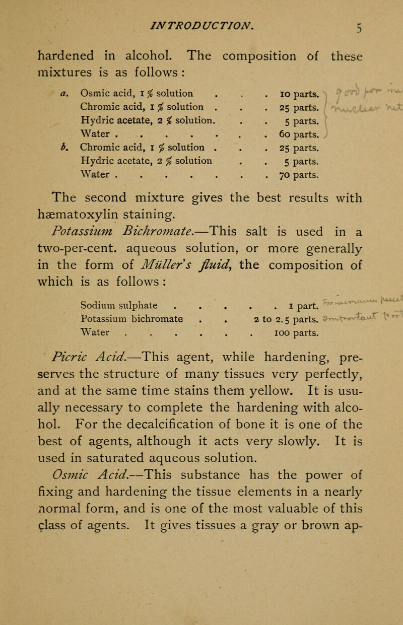 hardened in alcohol. The composition of these mixtures is as follows : a. Osmic acid, i % solution . . . 10 parts. ^ Y''^ ^^ Chromic acid, i % solution Hydric acetate, 2 % solution. Water .... Chromic acid, r % solution . Hydric acetate, 2 % solution Water .... 25 parts. / 'Vv.*,,? U^v v>aX 5 parts. ; 60 parts. J 25 parts. 5 parts. 70 parts. The second mixture gives the best results with haematoxylin staining. Potassiufn Bichromate.—This salt is used in a two-per-cent. aqueous solution, or more generally in the form of Milllers fluids the composition of which is as follows : Sodium sulphate . . , , Potassium bichromate . . 2 to 2.5 parts, Water ...... 100 parts. Picric Acid.—This agent, while hardening, pre- serves the structure of many tissues very perfectly, and at the same time stains them yellow. It is usu- ally necessary to complete the hardening with alco- hol. For the decalcification of bone it is one of the best of agents, although it acts very slowly. It is used in saturated aqueous solution. Osmic Acid.—This substance has the power of fixing and hardening the tissue elements in a nearly normal form, and is one of the most valuable of this class of agents. It gives tissues a gray or brown ap-