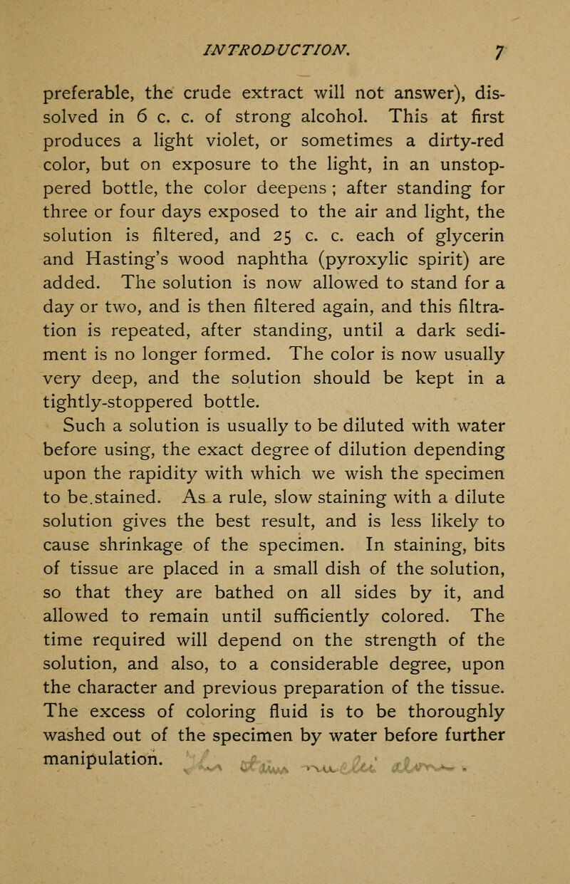 preferable, the crude extract will not answer), dis- solved in 6 c. c. of strong alcohol. This at first produces a light violet, or sometimes a dirty-red color, but on exposure to the light, in an unstop- pered bottle, the color deepens ; after standing for three or four days exposed to the air and light, the solution is filtered, and 25 c. c. each of glycerin and Hasting's wood naphtha (pyroxylic spirit) are added. The solution is now allowed to stand for a day or two, and is then filtered again, and this filtra- tion is repeated, after standing, until a dark sedi- ment is no longer formed. The color is now usually very deep, and the solution should be kept in a tightly-stoppered bottle. Such a solution is usually to be diluted with water before using, the exact degree of dilution depending upon the rapidity with which we wish the specimen to be.stained. As a rule, slow staining with a dilute solution gives the best result, and is less likely to cause shrinkage of the specimen. In staining, bits of tissue are placed in a small dish of the solution, so that they are bathed on all sides by it, and allowed to remain until sufficiently colored. The time required will depend on the strength of the solution, and also, to a considerable degree, upon the character and previous preparation of the tissue. The excess of coloring fluid is to be thoroughly washed out of the specimen by water before further manipulation. . ^^^ -.^^iu. ahrr^ .