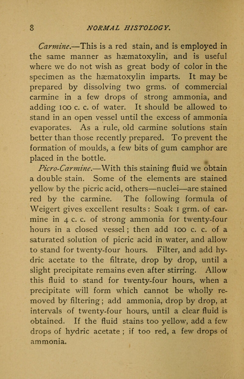 Carmine.—This is a red stain, and is employed in the same manner as haematoxylin, and is useful where we do not wish as great body of color in the specimen as the haematoxylin imparts. It may be prepared by dissolving two grms. of commercial carmine in a few drops of strong ammonia, and adding lOO c. c. of water. It should be allowed to stand in an open vessel until the excess of ammonia evaporates. As a rule, old carmine solutions stain better than those recently prepared. To prevent the formation of moulds, a few bits of gum camphor are placed in the bottle. Picro-Carmine.—With this staining fluid we obtain a double stain. Some of the elements are stained yellow by the picric acid, others—nuclei—are stained red by the carmine. The following formula of Weigert gives excellent results: Soak i grm. of car- mine in 4 c. c. of strong ammonia for twenty-four hours in a closed vessel ; then add lOO c. c. of a saturated solution of picric acid in water, and allow to stand for twenty-four hours. Filter, and add hy- dric acetate to the filtrate, drop by drop, until a slight precipitate remains even after stirring. Allow this fluid to stand for twenty-four hours, when a precipitate will form which cannot be wholly re- moved by filtering; add ammonia, drop by drop, at intervals of twenty-four hours, until a clear fluid is obtained. If the fluid stains too yellow, add a few drops of hydric acetate ; if too red, a few drops of ammonia.