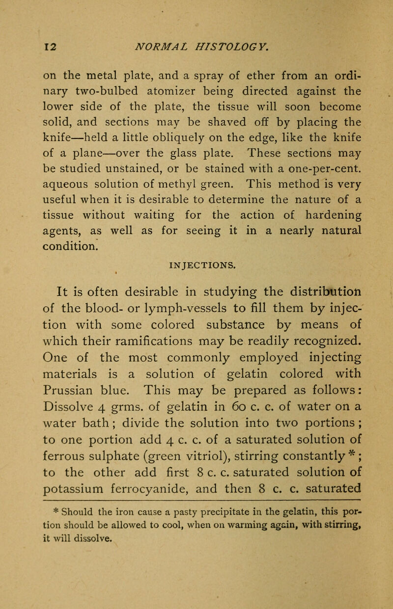 on the metal plate, and a spray of ether from an ordi- nary two-bulbed atomizer being directed against the lower side of the plate, the tissue will soon become solid, and sections may be shaved off by placing the knife—held a little obliquely on the edge, like the knife of a plane—over the glass plate. These sections may be studied unstained, or be stained with a one-per-cent. aqueous solution of methyl green. This method is very useful when it is desirable to determine the nature of a tissue without waiting for the action of hardening agents, as well as for seeing it in a nearly natural condition. INJECTIONS. It is often desirable in studying the distribution of the blood- or lymph-vessels to fill them by injec- tion with some colored substance by means of which their ramifications may be readily recognized. One of the most commonly employed injecting materials is a solution of gelatin colored with Prussian blue. This may be prepared as follows: Dissolve 4 grms. of gelatin in 60 c. c. of water on a water bath; divide the solution into two portions ; to one portion add 4 c. c. of a saturated solution of ferrous sulphate (green vitriol), stirring constantly *; to the other add first 8 c. c. saturated solution of potassium ferrocyanide, and then 8 c. c. saturated * Should the iron cause a pasty precipitate in the gelatin, this por- tion should be allowed to cool, when on warming again, with stirring, it will dissolve.