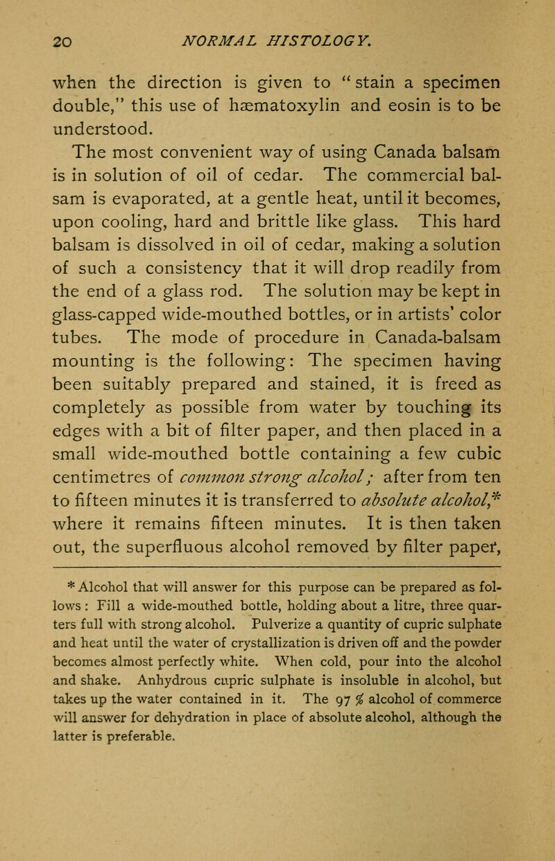 when the direction is given to  stain a specimen double, this use of haematoxylin and eosin is to be understood. The most convenient way of using Canada balsam is in solution of oil of cedar. The commercial bal- sam is evaporated, at a gentle heat, until it becomes, upon cooling, hard and brittle like glass. This hard balsam is dissolved in oil of cedar, making a solution of such a consistency that it will drop readily from the end of a glass rod. The solution may be kept in glass-capped wide-mouthed bottles, or in artists' color tubes. The mode of procedure in Canada-balsam mounting is the following: The specimen having been suitably prepared and stained, it is freed as completely as possible from water by touching its edges with a bit of filter paper, and then placed in a small wide-mouthed bottle containing a few cubic centimetres of common strong alcohol; after from ten to fifteen minutes it is transferred to absolute alcohol^^ where it remains fifteen minutes. It is then taken out, the superfluous alcohol removed by filter papef, * Alcohol that will answer for this purpose can be prepared as fol- lows : Fill a wide-mouthed bottle, holding about a litre, three quar- ters full with strong alcohol. Pulverize a quantity of cupric sulphate and heat until the water of crystallization is driven off and the powder becomes almost perfectly white. When cold, pour into the alcohol and shake. Anhydrous cupric sulphate is insoluble in alcohol, but takes up the water contained in it. The 97 % alcohol of commerce will answer for dehydration in place of absolute alcohol, although the latter is preferable.