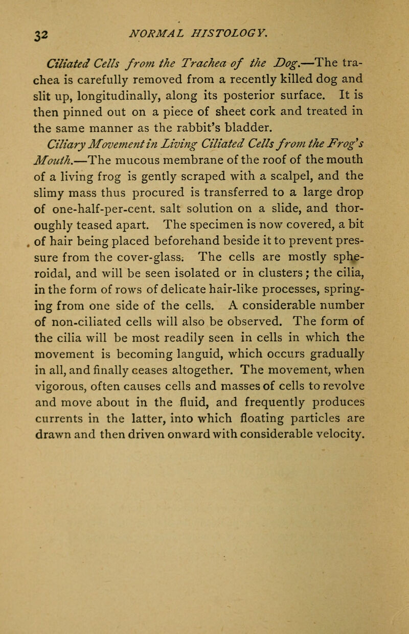 Ciliated Cells from the Trachea of the Dog,—The tra- chea is carefully removed from a recently killed dog and slit up, longitudinally, along its posterior surface. It is then pinned out on a piece of sheet cork and treated in the same manner as the rabbit's bladder. Ciliary Movement in Living Ciliated Cells frojn the Frog's Mouth.—The mucous membrane of the roof of the mouth of a living frog is gently scraped with a scalpel, and the slimy mass thus procured is transferred to a large drop of one-half-per-cent. salt solution on a slide, and thor- oughly teased apart. The specimen is now covered, a bit of hair being placed beforehand beside it to prevent pres- sure from the cover-glass. The cells are mostly sphe- roidal, and will be seen isolated or in clusters; the cilia, in the form of rows of delicate hair-like processes, spring- ing from one side of the cells. A considerable number of non-ciliated cells will also be observed. The form of the cilia will be most readily seen in cells in which the movement is becoming languid, which occurs gradually in all, and finally ceases altogether. The movement, when vigorous, often causes cells and masses of cells to revolve and move about in the fluid, and frequently produces currents in the latter, into which floating particles are drawn and then driven onward with considerable velocity.