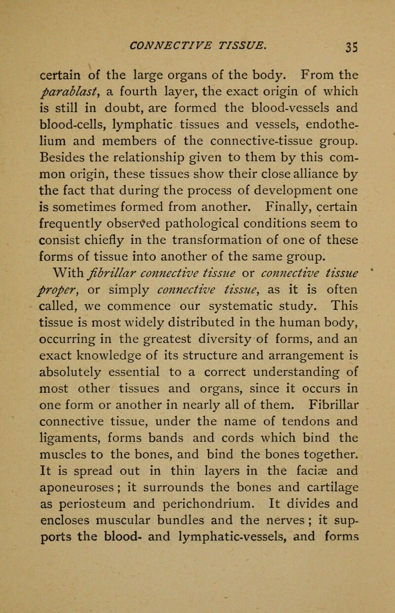 certain of the large organs of the body. From the parablast, a fourth layer, the exact origin of which is still in doubt, are formed the blood-vessels and blood-cells, lymphatic tissues and vessels, endothe- lium and members of the connective-tissue group. Besides the relationship given to them by this com- mon origin, these tissues show their close alliance by the fact that during the process of development one is sometimes formed from another. Finally, certain frequently obser\7ed pathological conditions seem to consist chiefly in the transformation of one of these forms of tissue into another of the same group. With fibrillar connective tissue or connective tissue proper, or simply connective tissue^ as it is often called, we commence our systematic study. This tissue is most widely distributed in the human body, occurring in the greatest diversity of forms, and an exact knowledge of its structure and arrangement is absolutely essential to a correct understanding of most other tissues and organs, since it occurs in one form or another in nearly all of them. Fibrillar connective tissue, under the name of tendons and ligaments, forms bands and cords which bind the muscles to the bones, and bind the bones together. It is spread out in thin layers in the facise and aponeuroses ; it surrounds the bones and cartilage as periosteum and perichondrium. It divides and encloses muscular bundles and the nerves ; it sup- ports the blood- and lymphatic-vessels, and forms