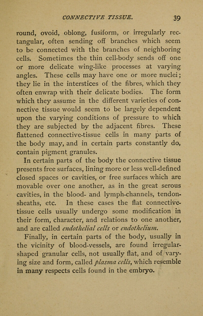 round, ovoid, oblong, fusiform, or irregularly rec- tangular, often sending off branches which seem to be connected with the branches of neighboring cells. Sometimes the thin cell-body sends off one or more delicate wing-like processes at varying angles. These cells may have one or more nuclei; they lie in the interstices of the fibres, which they often enwrap with their delicate bodies. The form which they assume in the different varieties of con- nective tissue would seem to be largely dependent upon the varying conditions of pressure to which they are subjected by the adjacent fibres. These flattened connective-tissue cells in many parts of the body may, and in certain parts constantly do, contain pigment granules. In certain parts of the body the connective tissue presents free surfaces, lining more or less well-defined closed spaces or cavities, or free surfaces which are movable over one another, as in the great serous cavities, in the blood- and lymph-channels, tendon- sheaths, etc. In these cases the flat connective- tissue cells usually undergo some modification in their form, character, and relations to one another, and are called endothelial cells or e^idothelium. Finally, in certain parts of the body, usually in the vicinity of blood-vessels, are found irregular- shaped granular cells, not usually flat, and of vary- ing size and form, called plasma cells^ which resemble in many respects cells found in the embryo.