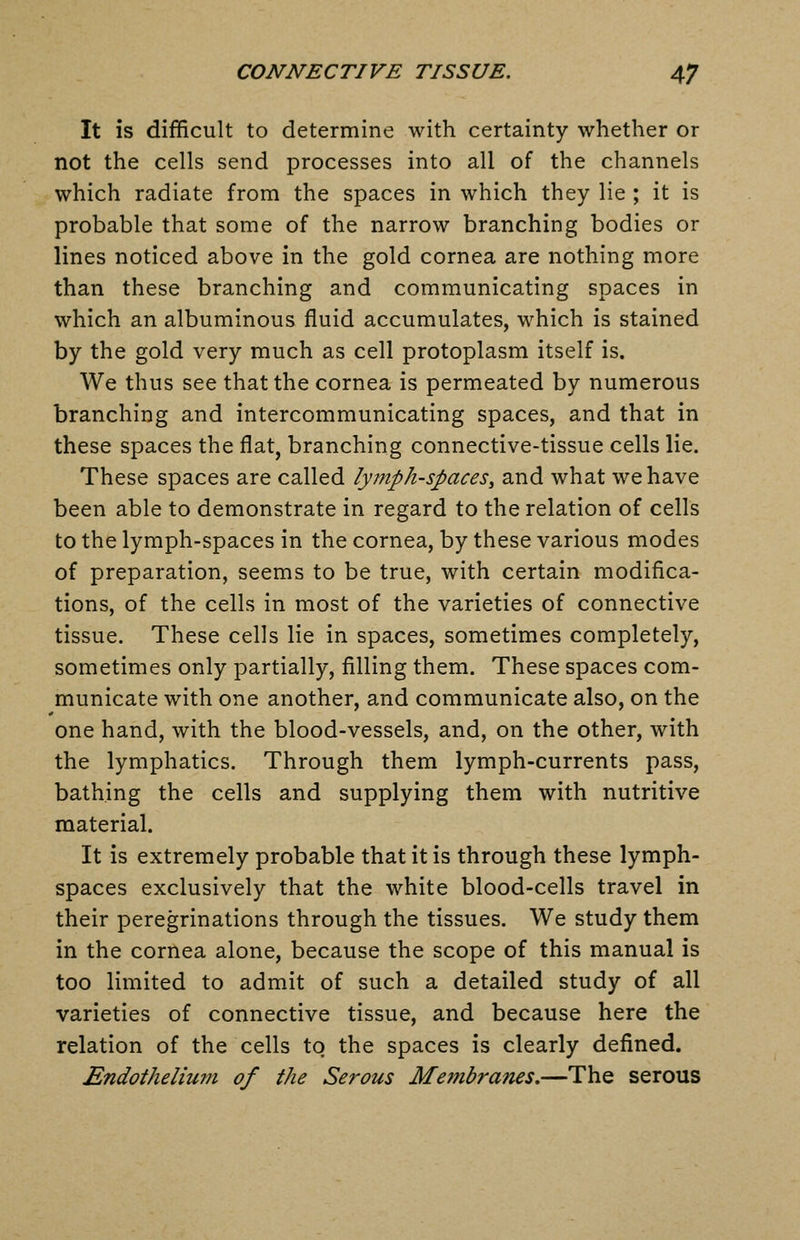 It is difficult to determine with certainty whether or not the cells send processes into all of the channels which radiate from the spaces in which they lie ; it is probable that some of the narrow branching bodies or lines noticed above in the gold cornea are nothing more than these branching and communicating spaces in which an albuminous fluid accumulates, which is stained by the gold very much as cell protoplasm itself is. We thus see that the cornea is permeated by numerous branching and intercommunicating spaces, and that in these spaces the flat, branching connective-tissue cells lie. These spaces are called lymph-spaces^ and what we have been able to demonstrate in regard to the relation of cells to the lymph-spaces in the cornea, by these various modes of preparation, seems to be true, with certain modifica- tions, of the cells in most of the varieties of connective tissue. These cells lie in spaces, sometimes completely, sometimes only partially, filling them. These spaces com- municate with one another, and communicate also, on the one hand, with the blood-vessels, and, on the other, with the lymphatics. Through them lymph-currents pass, bathing the cells and supplying them with nutritive material. It is extremely probable that it is through these lymph- spaces exclusively that the white blood-cells travel in their peregrinations through the tissues. We study them in the cornea alone, because the scope of this manual is too limited to admit of such a detailed study of all varieties of connective tissue, and because here the relation of the cells to the spaces is clearly defined. Endothelium of the Serous Mejnbranes.—The serous