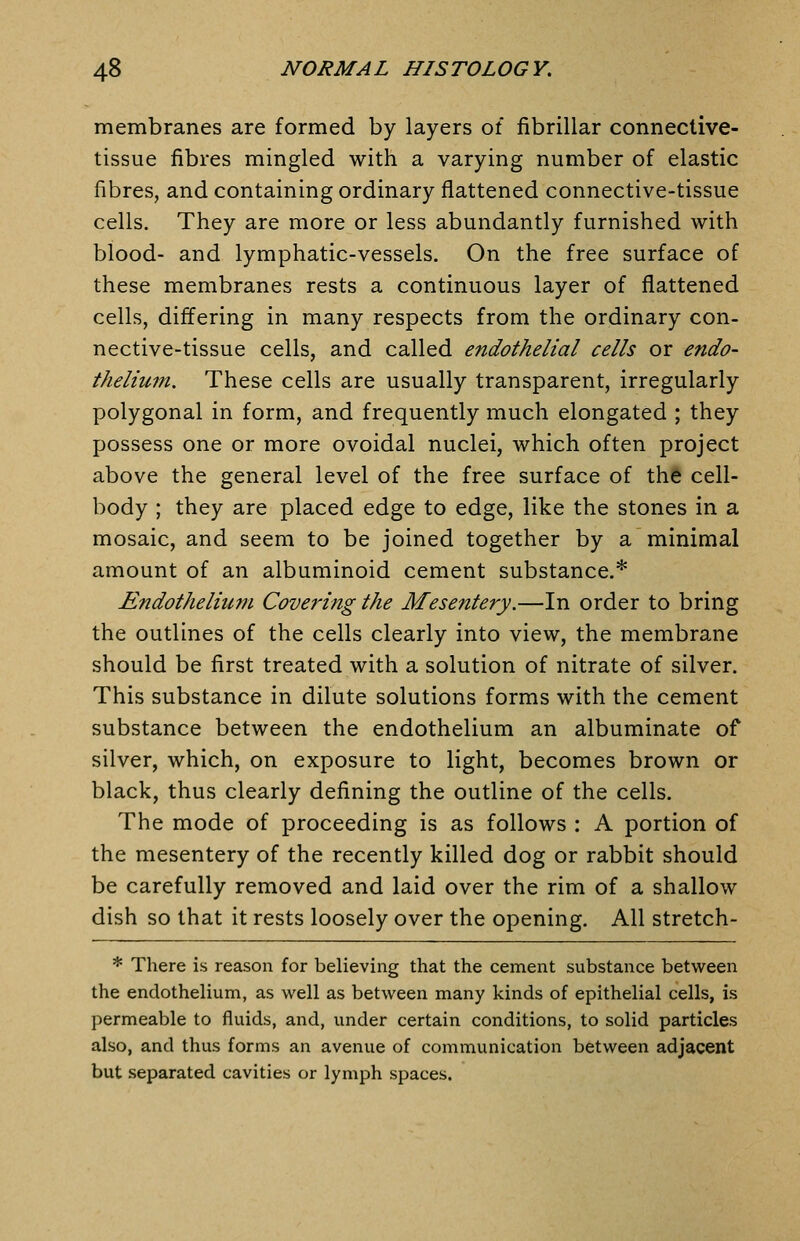 membranes are formed by layers of fibrillar connective- tissue fibres mingled with a varying number of elastic fibres, and containing ordinary flattened connective-tissue cells. They are more or less abundantly furnished with blood- and lymphatic-vessels. On the free surface of these membranes rests a continuous layer of flattened cells, differing in many respects from the ordinary con- nective-tissue cells, and called endothelial cells or endo- thelium. These cells are usually transparent, irregularly polygonal in form, and frequently much elongated ; they possess one or more ovoidal nuclei, which often project above the general level of the free surface of thS cell- body ; they are placed edge to edge, like the stones in a mosaic, and seem to be joined together by a minimal amount of an albuminoid cement substance.* Endothelium Covering the Mesentery,—In order to bring the outlines of the cells clearly into view, the membrane should be first treated with a solution of nitrate of silver. This substance in dilute solutions forms with the cement substance between the endothelium an albuminate of silver, which, on exposure to light, becomes brown or black, thus clearly defining the outline of the cells. The mode of proceeding is as follows : A portion of the mesentery of the recently killed dog or rabbit should be carefully removed and laid over the rim of a shallow dish so that it rests loosely over the opening. All stretch- * There is reason for believing that the cement substance between the endothelium, as well as between many kinds of epithelial cells, is permeable to fluids, and, under certain conditions, to solid particles also, and thus forms an avenue of communication between adjacent but separated cavities or lymph spaces.