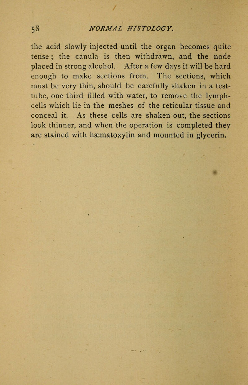 the acid slowly injected until the organ becomes quite tense; the canula is then withdrawn, and the node placed in strong alcohol. After a few days it will be hard enough to make sections from. The sections, which must be very thin, should be carefully shaken in a test- tube, one third filled with water, to remove the lymph- cells which lie in the meshes of the reticular tissue and conceal it. As these cells are shaken out, the sections look thinner, and when the operation is completed they are stained with hsematoxylin and mounted in glycerin.