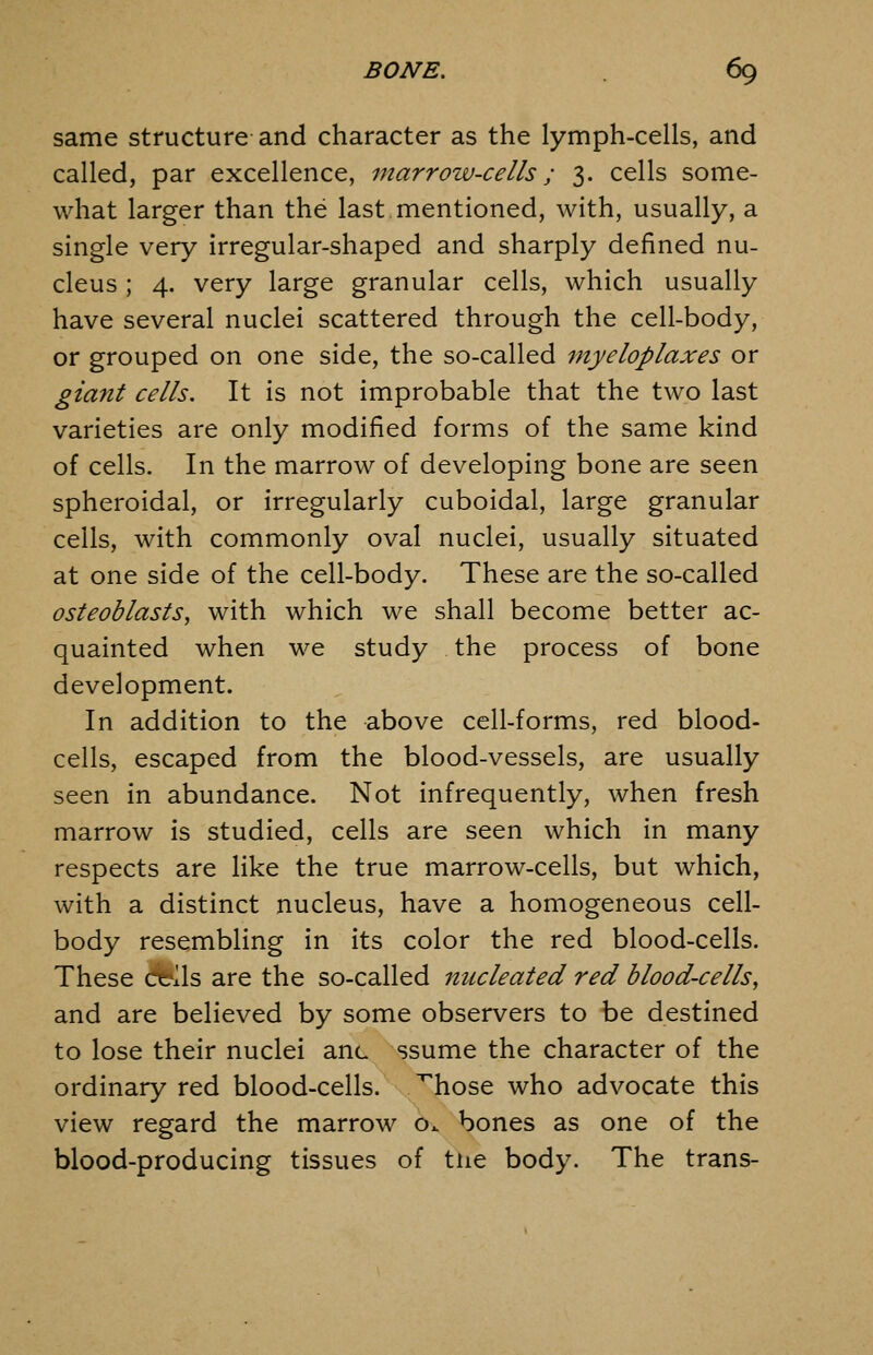 same structure and character as the lymph-cells, and called, par excellence, marrozv-cells; 3. cells some- what larger than the last mentioned, with, usually, a single very Irregular-shaped and sharply defined nu- cleus ; 4. very large granular cells, which usually have several nuclei scattered through the cell-body, or grouped on one side, the so-called myeloplaxes or giant cells. It is not improbable that the two last varieties are only modified forms of the same kind of cells. In the marrow of developing bone are seen spheroidal, or irregularly cuboidal, large granular cells, with commonly oval nuclei, usually situated at one side of the cell-body. These are the so-called osteoblasts, with which we shall become better ac- quainted when we study the process of bone development. In addition to the above cell-forms, red blood- cells, escaped from the blood-vessels, are usually seen in abundance. Not infrequently, when fresh marrow is studied, cells are seen which in many respects are like the true marrow-cells, but which, with a distinct nucleus, have a homogeneous cell- body resembling in its color the red blood-cells. These Cfrlls are the so-called nucleated red blood-cells, and are believed by some observers to be destined to lose their nuclei anc ssume the character of the ordinary red blood-cells, ^hose who advocate this view regard the marrow o. bones as one of the blood-producing tissues of tiie body. The trans-